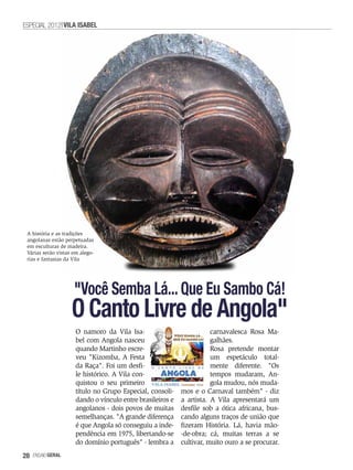 ESPECIAL 2012 VILA ISABEL




 A história e as tradições
 angolanas estão perpetuadas
 em esculturas de madeira.
 Várias serão vistas em alego-
 rias e fantasias da Vila




                     "Você Semba Lá... Que Eu Sambo Cá!
                    O Canto Livre de Angola"
                      O namoro da Vila Isa-                            carnavalesca Rosa Ma-
                      bel com Angola nasceu                            galhães.
                      quando Martinho escre-                           Rosa pretende montar
                      veu "Kizomba, A Festa                            um espetáculo total-
                      da Raça". Foi um desfi-                          mente diferente. "Os
                      le histórico. A Vila con-                        tempos mudaram, An-
                      quistou o seu primeiro                           gola mudou, nós muda-
                      título no Grupo Especial, consoli-    mos e o Carnaval também" - diz
                      dando o vínculo entre brasileiros e   a artista. A Vila apresentará um
                      angolanos - dois povos de muitas      desfile sob a ótica africana, bus-
                      semelhanças. "A grande diferença      cando alguns traços de união que
                      é que Angola só conseguiu a inde-     fizeram História. Lá, havia mão-
                      pendência em 1975, libertando-se      -de-obra; cá, muitas terras a se
                      do domínio português" - lembra a      cultivar, muito ouro a se procurar.
28   EnsaioGeral
 