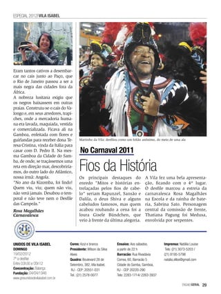 ESPECIAL 2012 VILA ISABEL




Eram tantos cativos a desembar-
car no cais junto ao Paço, que
o Rio de Janeiro passou a ser a
mais negra das cidades fora da
África.
A nobreza lusitana exigiu que
os negros baixassem em outras
praias. Construiu-se o cais do Va-
longo e, em seus arredores, trapi-
ches, onde a mercadoria huma-
na era lavada, maquiada, vestida
e comercializada. Ficava ali na
Gamboa, enfeitada com flores e
guirlandas para receber dona Te-          Martinho da Vila: desfilou como um folião anônimo, do meio de uma ala
resa Cristina, vinda da Itália para
casar com D. Pedro II. Na mes-             No Carnaval 2011
ma Gamboa da Cidade do Sam-


                                          Fios da História
ba, de onde, se traçássemos uma
reta em direção mar, descobriría-
mos, do outro lado do Atlântico,
nossa irmã: Angola.                       Os principais destaques do                A Vila fez uma bela apresenta-
"No ano da Kizomba, foi lindo!            enredo "Mitos e histórias en-             ção, ficando com o 4º lugar.
Quem viu, viu; quem não viu,              trelaçadas pelos fios de cabe-            O desfile marcou a estreia da
não verá jamais. Desabou o tem-           lo" seriam Rapunzel, Sansão e             carnavalesca Rosa Magalhães
poral e não teve nem o Desfile            Dalila, o deus Shiva e alguns             na Escola e da rainha de bate-
das Campeãs."                             cabeludos famosos, mas quem               ria, Sabrina Sato. Personagem
Rosa Magalhães                            acabou roubando a cena foi a              central da comissão de frente,
Carnavalesca                              loura Gisele Bündchen, que                Thatiana Pagung foi Medusa,
                                          veio à frente da última alegoria.         envolvida por serpentes.




UNIDOS DE VILA ISABEL               Cores: Azul e branco          Ensaios: Aos sábados,          Imprensa: Natália Louise
DOMINGO                             Presidente: Wilson da Silva   a partir de 22 h                Tels: (21) 3073-5203 /
19/02/2012                          Alves                         Barracão: Rua Rivadávia        (21) 8195-5798
7ª a desfilar                       Quadra: Boulevard 28 de       Correa, 60, Barracão 5         natalia.elloo@gmail.com
Entre 03h30 e 05h12                 Setembro, 382, Vila Isabel,   Cidade do Samba, Gamboa,
Concentração: Balança                RJ - CEP: 20551-031          RJ - CEP 20220-290
Fundação: 04/04/1946
                                    Tel.: (21) 2578-0077          Tels: 2283-1714/ 2263-3937
www.gresunidosdevilaisabel.com.br
                                                                                                             EnsaioGeral    29
 