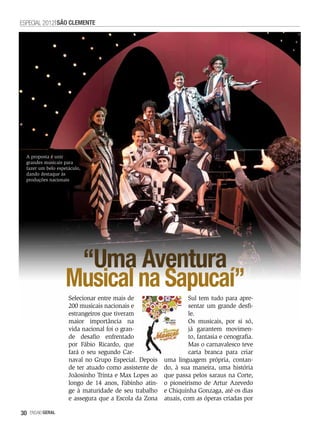 ESPECIAL 2012 SãO CLEMENTE




  A proposta é unir
  grandes musicais para
  fazer um belo espetáculo,
  dando destaque às
  produções nacionais




                     “Uma Aventura
                    Musical na Sapucaí”
                     Selecionar entre mais de                     Sul tem tudo para apre-
                     200 musicais nacionais e                     sentar um grande desfi-
                     estrangeiros que tiveram                     le.
                     maior importância na                         Os musicais, por si só,
                     vida nacional foi o gran-                    já garantem movimen-
                     de desafio enfrentado                        to, fantasia e cenografia.
                     por Fábio Ricardo, que                       Mas o carnavalesco teve
                     fará o seu segundo Car-                      carta branca para criar
                     naval no Grupo Especial. Depois    uma linguagem própria, contan-
                     de ter atuado como assistente de   do, à sua maneira, uma história
                     Joãosinho Trinta e Max Lopes ao    que passa pelos saraus na Corte,
                     longo de 14 anos, Fabinho atin-    o pioneirismo de Artur Azevedo
                     ge à maturidade de seu trabalho    e Chiquinha Gonzaga, até os dias
                     e assegura que a Escola da Zona    atuais, com as óperas criadas por

30   EnsaioGeral
 
