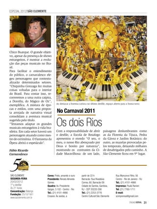 ESPECIAL 2012 SãO CLEMENTE




Chico Buarque. O grande objeti-
vo, apesar da presença de shows
estrangeiros, é mostrar a evolu-
ção das peças musicais no Bra-
sil.
Para facilitar o entendimento
do público, o carnavalesco ele-
geu personagens que contextu-
alizarão determinados setores.
“Chiquinha Gonzaga fez muitas
coisas voltadas para o interior
do Brasil. Para contar isso, re-
correremos a uma outra caipira,
a Dorothy, do Mágico de Oz”,
                                     Ao destacar a boemia carioca no último desfile, espaço aberto para a bossa-nova
exemplifica. A mistura de épo-
cas e estilos, com uma propos-
ta arrojada de narrativa visual       No Carnaval 2011
consolidam a aventura musical
sugerida pelo título.
“Tentamos adaptar os grandes
musicais estrangeiros à vida bra-
                                      Os dois Rios
sileira. Em cada setor haverá um     Com a responsabilidade de abrir              paisagens deslumbrantes como
personagem atuando como mes-         o desfile, a Escola de Botafogo              as da Floresta da Tijuca, Pedra
tre-de-cerimônia. O Fantasma da      apresentou o enredo “O seu, o                da Gávea e Jardim Botânico; do
Ópera abrirá o espetáculo”.          meu, o nosso Rio abençoado por               outro, as mazelas provocadas pe-
                                     Deus e bonito por natureza”,                 los temporais, deixando milhares
Fábio Ricardo                        mostrando os contrastes da Ci-               de desabrigados pelo caminho. A
Carnavalesco                         dade Maravilhosa: de um lado,                São Clemente ficou em 9º lugar.




SÃO CLEMENTE                 Cores: Preto, amarelo e ouro    partir de 22 h                  Rua Moncorvo Filho, 56
SEGUNDA-FEIRA                Presidente: Renato Almeida      Barracão: Rua Rivadávia         Centro - Rio de Janeiro - RJ
20/02/2012                   Gomes                           Correa, 60, Barracão 09         Tel.: (21) 4101-4866
1ª a desfilar                Quadra: Av. Presidente          Cidade do Samba, Gamboa,        Imprensa: Paula Ranieri
Às 21 horas                  Vargas, 3.102 - Centro - Rio    RJ - CEP 20220-290              Tel: (21) 7760-1711
Concentração: Balança
                             Tel.: (21) 4101-4866            Tel.: (21) 2253-3776            E-mail:
Fundação: 25/10/1961
                             Ensaios: Às sextas, a           Centro Cultural São Clemente    scimprensa@gmail.com
www.saoclemente.com.br
                                                                                                           EnsaioGeral      31
 