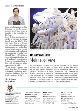 ESPECIAL 2012 UNIãO DA ILHA




cam a semelhança entre as Ilhas
Britânicas e a do Governador:
possuem as mesmas cores na
bandeira e são protegidas por
São Jorge.
O espetáculo abre espaço para as
estrelas do cinema e da música,
fazendo com que Charles Cha-
plin, James Bond e os Beatles,
entre outros não menos famosos,
também caiam no samba. Para
encerrar a apresentação com es-        A Ilha fez um grande desfile, aberto pelas pesquisas de Darwin
pírito olímpico, nada melhor do
que uma partida de futebol entre
o English Team e a Seleção Cana-       No Carnaval 2011
rinho. A Delegação Insulana fará
as despedidas, lembrando que o
Aeroporto Internacional fica na
Ilha, onde chegarão os atletas
                                       Natureza viva
para os Jogos de 2016.                 Apesar dos danos causados pelo              prensa. Ajudado por um samba
“É um enredo histórico, mas            incêndio que destruiu parte do              envolvente, na bela interpreta-
muito divertido. Selecionamos          seu barracão, queimando as fan-             ção de Ito Melodia, o enredo “O
personagens populares, reconhe-        tasias da comunidade, a União               Mistério da Vida”, narrando as
cidos com facilidade. Será um          da Ilha conseguiu se recuperar              viagens de Darwin, foi um desfi-
desfile com a cara da Ilha”.           com maestria e fez um desfile               le de cores e muita originalidade.
                                       digno de brigar pelas primeiras             A exemplo das outras duas agre-
Alex de Souza                          posições. Arrancou aplausos do              miações prejudicadas pelo fogo,
Carnavalesco                           público e muitos elogios da im-             a Ilha não foi julgada.




UNIÃO DA ILHA DO GOVERNADOR   Cores: Vermelho, azul e branco   Ensaios: domingos,              Tels.: (21) 2253-6447
SEGUNDA-FEIRA                 Presidente: Ney Filardi          a partir de 19 h                e (21) 2253-8080
20/02/2012 - 2ª a desfilar    Quadra (provisória) :            Barracão: Rua Rivadávia         Imprensa: Cesar Nogueira
Entre 22h05 e 22h22           A.A. Portuguesa - Rua Haroldo    Correa, 60, Barracão 02         Tels.: (21) 7898-7483 e
Concentração: Correios
Fundação: 07/03/1953          Lobo, 400, Bairro Portuguesa     Cidade do Samba, Gamboa         (21) 9981-4574
www.gresuniaodailha.com.br    Ilha do Governador               RJ - CEP 20220-290              cesarnogueira1976@gmail.com


                                                                                                           EnsaioGeral   33
 