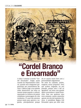 ESPECIAL 2012 SALGUEIRO




                    “Cordel Branco
                     e Encarnado”
                   A ideia é anterior à novela “Cor-   ela se casaria muito bem com a
                   del Encantado”. Surgiu numa         personalidade salgueirense.
                   reunião do Departamento Cultu-      No meio do caminho, porém,
                   ral, quando seus integrantes per-   surgiram outras propostas. Uma
                   guntaram aos carnavalescos Re-      que acabou vingando, no ano
                   nato e Márcia Lage a sua opinião    passado, porque unia o útil ao
                   sobre desenvolver um tema ao        agradável: um tema com grande
                   mesmo tempo popular e cultural,     apelo carnavalesco e apoio finan-
                   reportando as crônicas de poetas    ceiro. Esse ano apareceu uma
                   cordelistas e personagens da vida   nova proposta, porém preenchia
                   nordestina. O casal não precisou    apenas um dos pré-requisitos bá-
                   pensar muito para aprovar a su-     sicos. A presidente Regina Celi
                   gestão, principalmente porque       Fernandes optou por abrir mão
34   EnsaioGeral
 
