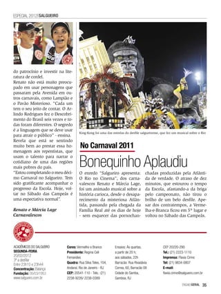 ESPECIAL 2012 SALGUEIRO




do patrocínio e investir na lite-
ratura de cordel.
Renato não está muito preocu-
pado em usar personagens que
passaram pela Avenida em ou-
tros carnavais, como Lampião e
o Pavão Misterioso. “Cada um
tem o seu jeito de contar. O Ar-
lindo Rodrigues fez o Descobri-
mento do Brasil seis vezes e to-
das foram diferentes. O segredo
é a linguagem que se deve usar
                                     King-Kong foi uma das estrelas do desfile salgueirense, que fez um musical sobre o Rio
para atrair o público” - ensina.
Revela que está se sentindo
muito bem ao prestar essa ho-         No Carnaval 2011
menagem aos repentistas, que


                                     Bonequinho Aplaudiu
usam o talento para narrar o
cotidiano de uma das regiões
mais pobres do país.
“Estou completando o meu déci-       O enredo “Salgueiro apresenta:               chadas produzidas pela Atlânti-
mo Carnaval no Salgueiro. Tem        O Rio no Cinema”, dos carna-                 da de verdade. O atraso de dez
sido gratificante acompanhar o       valescos Renato e Márcia Lage,               minutos, que estourou o tempo
progresso da Escola. Hoje, vol-      foi um animado musical sobre a               da Escola, afastando-a da briga
tar no Sábado das Campeãs é          história carioca, desde o desapa-            pelo campeonato, não tirou o
uma expectativa normal”.             recimento da misteriosa Atlân-               brilho de um belo desfile. Ape-
                                     tida, passando pela chegada da               sar dos contratempos, a Verme-
Renato e Márcia Lage                 Família Real até os dias de hoje             lha-e-Branca ficou em 5º lugar e
Carnavalescos                        - sem esquecer das pornochan-                voltou no Sábado das Campeãs.




ACADÊMICOS DO SALGUEIRO      Cores: Vermelho e Branco        Ensaios: Às quartas,             CEP 20220-290
SEGUNDA-FEIRA                Presidente: Regina Celi         a partir de 20 h;                Tel.: (21) 2223-1110
20/02/2012                   Fernandes                       aos sábados, 22h                 Imprensa: Flavia Cirino
3ª a desfilar
                             Quadra: Rua Silva Teles, 104,   Barracão: Rua Rivadávia          Tel: (21) 9834-0807
Entre 23h10 e 23h44
Concentração: Balança        Andaraí, Rio de Janeiro - RJ    Correa, 60, Barracão 08          E-mail:
Fundação: 05/03/1953         CEP: 20541-110 - Tels.: (21)    Cidade do Samba,                 flavia.cirino@salgueiro.com.br
www.salgueiro.com.br         2238-9226/ 2238-0389            Gamboa, RJ
                                                                                                            EnsaioGeral    35
 