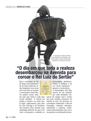 ESPECIAL 2012 UNIDOS DA TIJUCA




                                                                  O centenário do Rei do Baião
                                                               será celebrado na Avenida, com
                                                               muita alegria, diante de diversos
                                                                monarcas, nos braços do povo




                “O dia em que toda a realeza
               desembarcou na Avenida para
                coroar o Rei Luiz do Sertão”
                   Que o centenário do Rei                        personagens folclóricos.
                   do Baião será comemora-                        Porém, a temática é de
                   do de forma diferente, to-                     um visual riquíssimo” -
                   dos imaginam; mas como                         garante o carnavalesco.
                   será essa festa só mesmo                       A homenagem será feita
                   o carnavalesco Paulo Bar-                      através de um caminho
                   ros poderá contar. Mas,                        por onde desfilarão mo-
                   ele acha que ainda é cedo para         narcas de sangue azul e outros
                   revelar detalhes. “A Escola me         das mais variadas naturezas: do
                   propôs o enredo e eu achei mui-        futebol ao rock. No percurso, os
                   to legal. Logicamente, para falar      convidados conhecerão a obra de
                   de Luiz Gonzaga e do Nordeste,         Gonzagão, visitando retirantes,
                   não teremos como abordar uma           saboreando a culinária, conhe-
                   simbologia diferente do que já foi     cendo particularidades das aves e
                   visto: o artesanato, a culinária, os   das pessoas, se inteirando da mor-

38   EnsaioGeral
 