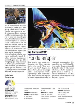 ESPECIAL 2012 UNIDOS DA TIJUCA




te e da vida severinas. O tapete
termina num grande salão, onde
acontecerá a Festa da Coroação.
Para dar uma cara nova ao enre-
do nordestino, Barros procurou
ser diferente até na pesquisa. Em
vez de fazer uma excursão pelo
Cariri, foi ao Recreio dos Bandei-
rantes e mergulhou no acervo do
Museu Casa do Pontal - um dos
mais bem-servidos sobre a arte
popular do país. Por ora, é aguar-
dar o retorno ao cerimonial, com      Entre os calafrios provocados pelo “thriller” tijucano, destaque para os seres de “ Avatar”
a confirmação da presença de
reis e rainhas convidados.
“O desafio não é trabalhar num
                                       No Carnaval 2011

                                       Foi de arrepiar
enredo tradicional; o grande de-
safio é criar uma linguagem di-
ferenciada, para que o que já foi
visto pareça que esteja passando       Um passeio entre mistérios e                   espetáculo apresentado, o des-
na Avenida pela primeira vez “.        fantasias dos filmes apresen-                  taque foi o ator José Mojica Ma-
Sobre monarcas que estarão no          tados pelo enredo “Esta noite                  rins, criador do personagem Zé
desfile tijucano, ele brinca: “ Se     levarei sua alma”, dirigido por                do Caixão. Além de clássicos de
são de sangue azul ou aclamados        Paulo Barros, deu o vicecampe-                 bilheteria, o desfile mostrou al-
pelo povo já estão convidados.”        onato à Escola tijucana. Foi uma               gumas cenas de suspense - en-
                                       apresentação bem-humorada e                    tre elas momentos do Tubarão,
Paulo Barros                           que, mais uma vez, fez o públi-                que atacou um incauto banhista
Carnavalesco                           co vibrar. Defendendo o teor do                em plena Sapucaí.




UNIDOS DA TIJUCA              Cores: Azul pavão, amarelo ouro   Ensaios: Aos sábados, a partir   Tels.: (21) 2516-2749
SEGUNDA-FEIRA                 e branco                          de 22 h                          Imprensa: Bruno Tenório
20/02/2012 - 5ª a desfilar    Presidente: Fernando Horta        Barracão: Rua Rivadávia          Tels: (21) 2516-2749 e
Entre 01h20 e 02h28
                              Quadra: Av. Francisco Bicalho,    Correa, 60, Barracão 12          (21) 9521-0017
Concentração: Balança
Fundação: 31/12/1931          47, Santo Cristo,                 Cidade do Samba, Gamboa, RJ      E-mail: brunotenorio@unidos-
www.unidosdatijuca.com.br     Rio de Janeiro, RJ                CEP 20220-290                    datijuca.com.br


                                                                                                               EnsaioGeral   39
 