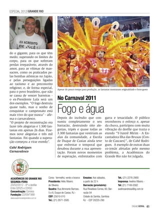 ESPECIAL 2012 GRANDE RIO




do o gigante, para os que têm
medo; superando os limites do
corpo, para os que sofreram
perdas irreparáveis; através do
amor, para as vítimas de mas-
sacres, como os praticados pe-
las bombas atômicas no Japão,
e pelas perseguições ligadas
ao racismo e ao preconceito
religioso; e, de forma especial,           Apesar do pouco tempo para produção, as fantasias mostraram originalidade e bom-gosto
para o povo brasileiro, que não
se cansa de vencer barreiras -
o ex-Presidente Lula será um               No Carnaval 2011
dos exemplos. “O fogo destruiu
quase tudo, mas o sonho de
conquistar o campeonato está
mais vivo do que nunca” - afir-
                                           Fogo e água
ma o carnavalesco.                         Depois do incêndio que con-                     garra e tenacidade. O público
“O projeto de reconstrução era             sumiu completamente o seu                       reconheceu o esforço e, apesar
fazer três alegorias e 1.500 fan-          barracão, destruindo oito ale-                  da chuva, participou com muita
tasias em apenas 26 dias. Fize-            gorias, tripés e quase todas as                 vibração do desfile que trazia o
mos nove alegorias e três mil              3.300 fantasias que vestiriam as                enredo “Y-Jurerê Mirim - A En-
fantasias. Foi quando a supera-            alas da comunidade, a Escola                    cantadora Ilha das Bruxas (Con-
ção começou a virar enredo”.               de Duque de Caxias ainda teve                   to de Cascaes)”, de Cahê Rodri-
                                           que enfrentar o temporal que                    gues. A exemplo de outras duas
Cahê Rodrigues                             desabou durante a sua apresen-                  co-irmãs afetadas pelo mesmo
Carnavalesco                               tação. Foram novos momentos                     problema, a Acadêmicos do
                                           de superação, enfrentados com                   Grande Rio não foi julgada.




ACADÊMICOS DO GRANDE RIO           Cores: Vermelho, verde e branco   Ensaios: Aos sábados,            Tel.: (21) 2276-2900
SEGUNDA-FEIRA                      Presidente: Hélio Ribeiro         a partir de 22 h                 Imprensa: Avelino Ribeiro -
20/02/2012 - 6ª a desfilar         de Oliveira                       Barracão (provisório):           Tel: (21) 7149-0582
Entre 02h25 e 03h50                Quadra: Rua Almirante Barroso,    Rua Rivadávia Correa, 60, Bar-   avelinoandresa@ig.com.br
Concentração: Correios             5 e 6, Duque de Caxias, RJ -      racão 04
Fundação: 22/09/1988
                                   CEP: 25010-010                    Cidade do Samba, Gamboa
www.academicosdogranderio.com.br
                                   Tel.: (21) 2671-3585              RJ - CEP 20220-290

                                                                                                                    EnsaioGeral     41
 