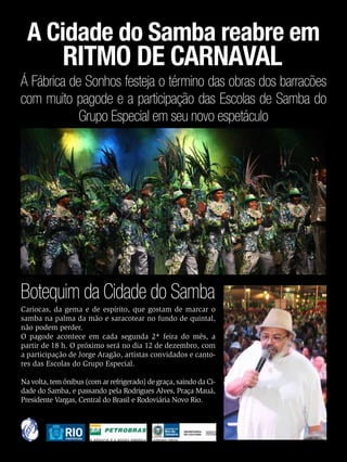 A Cidade do Samba reabre em
                   RITMO DE CARNAVAL
Á Fábrica de Sonhos festeja o término das obras dos barracões
com muito pagode e a participação das Escolas de Samba do
            Grupo Especial em seu novo espetáculo




Botequim da Cidade do Samba
Cariocas, da gema e de espírito, que gostam de marcar o
samba na palma da mão e saracotear no fundo de quintal,
não podem perder.
O pagode acontece em cada segunda 2ª feira do mês, a
partir de 18 h. O próximo será no dia 12 de dezembro, com
a participação de Jorge Aragão, artistas convidados e canto-
res das Escolas do Grupo Especial.

Na volta, tem ônibus (com ar refrigerado) de graça, saindo da Ci-
dade do Samba, e passando pela Rodrigues Alves, Praça Mauá,
Presidente Vargas, Central do Brasil e Rodoviária Novo Rio.




48   EnsaioGeral
 