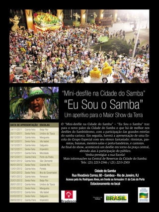“Mini-desfile na Cidade do Samba”
                                                   “Eu Sou o Samba”
                                                   Um aperitivo para o Maior Show da Terra
DATA DE APRESENTAÇÃO ESCOLAS                     O “Mini-desfile na Cidade do Samba” – “Eu Sou o Samba” traz
24/11/2011   Quinta-feira   Beija-Flor
                                                 para o novo palco da Cidade do Samba o que há de melhor nos
                                                 desfiles do Sambódromo, com a participação das grandes estrelas
25/11/2011   Sexta-Feira    Unidos da Tijuca
                                                 do samba carioca. Em seguida, haverá a apresentação de uma Es-
08/12/2011   Quinta-feira   Mangueira
                                                 cola do Grupo Especial com seu elenco fantasiado: ritmistas, pas-
09/12/2011   Sexta-Feira    Vila Isabel
                                                     sistas, baianas, mestres-salas e porta-bandeiras, e cantores.
15/12/2011   Quinta-feira   Salgueiro
                                                 Ao final do show, acontecerá um desfile em torno da praça central,
16/12/2011   Sexta-Feira    Imperatriz
                                                                abrindo alas à participação do público.
22/12/2011   Quinta-Feira   Mocidade
                                                                     Venha prestigiar a sua Escola!
29/12/2011   Quinta-Feira   Porto da Pedra
                                                  Mais informações na Central de Reservas da Cidade do Samba:
05/01/2012   Quinta-feira   São Clemente
                                                                 Tels: (21) 2213-2546 / (21) 2213-2503
06/01/2012   Sexta-Feira    Grande Rio
12/01/2012   Quinta-feira   Portela
13/01/2012   Sexta-Feira    Ilha do Governador
                                                                           Cidade do Samba
19/01/2012   Quinta-feira   Renascer                     Rua Rivadávia Correa, 60 - Gamboa - Rio de Janeiro, RJ
20/01/2012   Sexta-Feira    Beija-Flor              Acesso pela Av. Rodrigues Alves, em frente ao Armazém 11 do Cais do Porto
26/01/2012   Quinta-feira   Unidos da Tijuca                              Estacionamento no local
27/01/2012   Sexta-Feira    Mangueira
02/02/2012   Quinta-feira   Vila Isabel
03/02/2012   Sexta-Feira    Salgueiro
09/02/2012   Quinta-Feira   Imperatriz
                                                                                                                EnsaioGeral     49
 