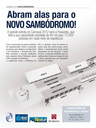 CARNAVAL 2012 NOVO SAMBóDROMO




Abram alas para o
nOVO SAmBódrOmO!
    A grande estrela do Carnaval 2012 será a Passarela, que
     terá a sua capacidade ampliada de 60 mil para 72.500
              pessoas em cada noite de espetáculo
Com a construção de quatro módulos      Rio e a Brahma, dona do terreno si-
de arquibancadas, frisas e camarotes    tuado atrás dos setores pares, possi-
no espaço que abrigava o antigo Setor   bilitou a materialização desse sonho
2 de camarotes, a Avenida dos Des-      alimentado há três décadas. A partir
files assumirá o traçado idealizado     de 2012, as Escolas desfilarão para ar-
pelo arquiteto Oscar Niemeyer desde     quibancadas lotadas ao longo de toda                                                ES
                                                                                                                         ROT
1983, quando foi projetada.             a pista, passando por um verdadeiro                                            MA
                                                                                                                    -CA B
                                                                                                                  ER
A negociação entre a Prefeitura do      corredor da alegria.                                                   SUP 8 A e

                                                                                                                   AV. OR
                                                                                                                    VAD
                                                                                                   R 10          SAL SÁ
                                                                                               SETO                 DE


                                                                                                        AS
                                                                                                    FRIS
                                                R 12
                                            SETO
                                                                   AIS
                                                              VIDU
                                                       S INDI                                                        OR 1
                                                                                                                         1
                                                   EIRA              ES                                           SET
                                                CAD              GAR
                                                        AS  4 LU           S
                                                    FRIS                ARE
                                                                    LUG
                                                              AS 4
                                                          FRIS                  AIS
                                                                            VIDU
                                                                      SINDI
                                                                 EIRA
                                                            CAD

                                                                                 13
                                                                              OR
                                                                           SET




                                                                                   Central LIESA de
                                                                                Atendimento e Vendas
                                                                                       Rua da Alfândega, 25
                                                                                        lojas B e C - Centro
                                                                                      Tel.: (21) 2233 – 8151

6    EnsaioGeral
 
