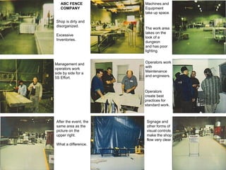 ABC FENCE COMPANY Shop is dirty and disorganized. Excessive  Inventories. Machines and Equipment take up space. The work area takes on the  look of a  dungeon and has poor lighting. Management and operators work  side by side for a 5S Effort. Operators work with  Maintenance and engineers. Operators  create best  practices for  standard work. After the event, the same area as the picture on the  upper right. What a difference. Signage and other forms of visual controls make the shop flow very clear. 