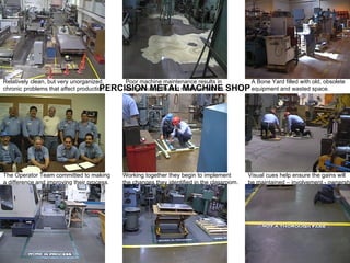 PERCISION METAL MACHINE SHOP Relatively clean, but very unorganized, chronic problems that affect production. Poor machine maintenance results in dangerous spills and machine failures. A Bone Yard filled with old, obsolete  equipment and wasted space. The Operator Team committed to making a difference and improving their process. Working together they begin to implement the changes they identified in the classroom. Visual cues help ensure the gains will be maintained – involvement - ownership 