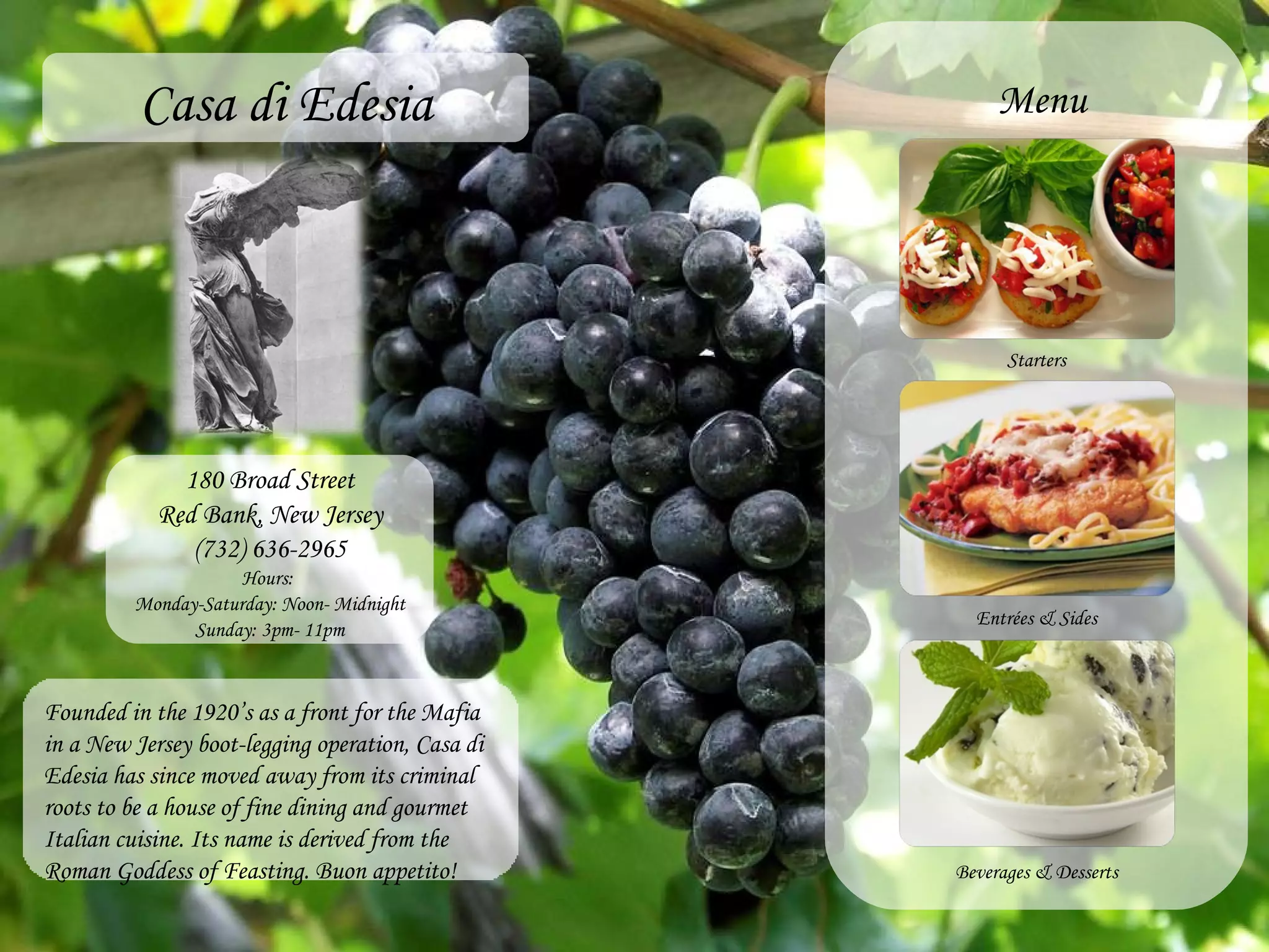Casa di Edesia 180 Broad Street Red Bank, New Jersey (732) 636-2965 Hours:  Monday-Saturday: Noon- Midnight Sunday: 3pm- 11pm Founded in the 1920’s as a front for the Mafia in a New Jersey boot-legging operation, Casa di Edesia has since moved away from its criminal roots to be a house of fine dining and gourmet Italian cuisine. Its name is derived from the Roman Goddess of Feasting. Buon appetito! Menu Starters Entr é es & Sides Beverages & Desserts 