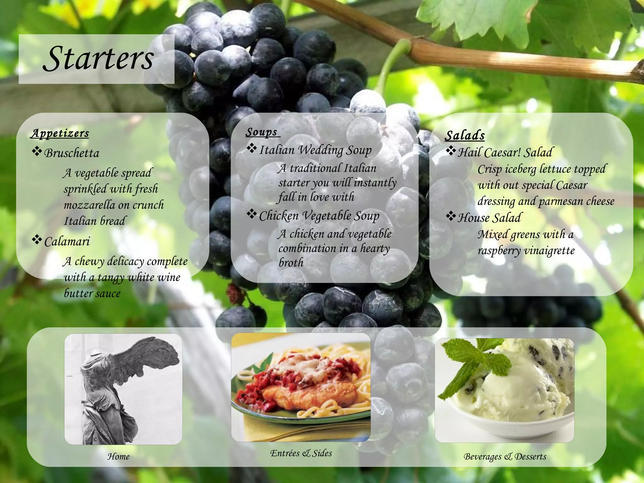 Starters Appetizers Bruschetta A vegetable spread sprinkled with fresh mozzarella on crunch Italian bread Calamari A chewy delicacy complete with a tangy white wine butter sauce Soups  Italian Wedding Soup A traditional Italian starter you will instantly fall in love with Chicken Vegetable Soup A chicken and vegetable combination in a hearty broth Entr é es & Sides Beverages & Desserts Home Salads Hail Caesar! Salad Crisp iceberg lettuce topped with out special Caesar dressing and parmesan cheese House Salad Mixed greens with a raspberry vinaigrette 