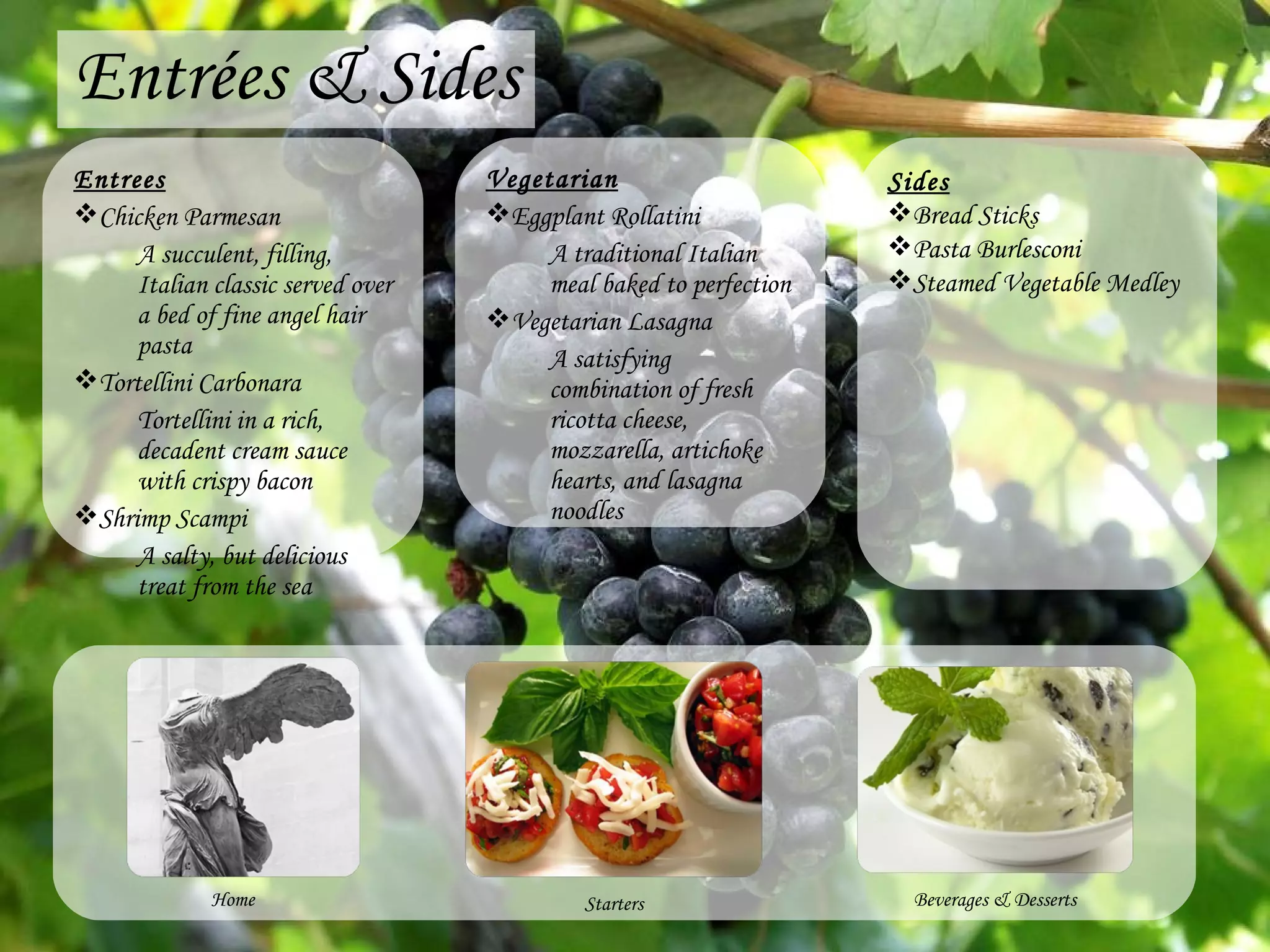 Entrées & Sides Entrees Chicken Parmesan A succulent, filling, Italian classic served over a bed of fine angel hair pasta Tortellini Carbonara Tortellini in a rich, decadent cream sauce with crispy bacon Shrimp Scampi A salty, but delicious treat from the sea Vegetarian Eggplant Rollatini A traditional Italian meal baked to perfection Vegetarian Lasagna A satisfying combination of fresh ricotta cheese, mozzarella, artichoke hearts, and lasagna noodles Beverages & Desserts Home Starters Sides Bread Sticks Pasta Burlesconi Steamed Vegetable Medley 