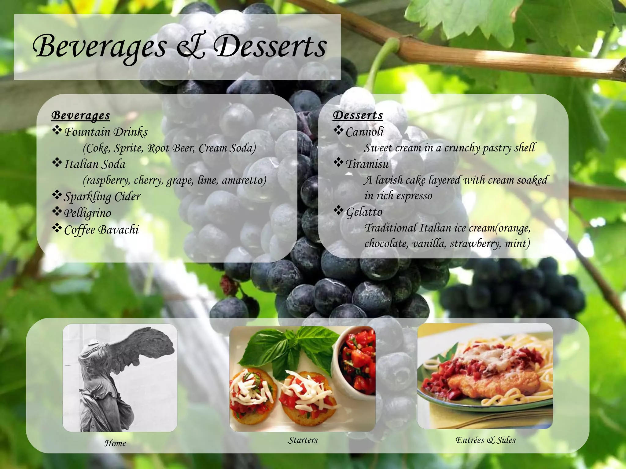 Beverages & Desserts Home Starters Desserts Cannoli Sweet cream in a crunchy pastry shell Tiramisu A lavish cake layered with cream soaked in rich espresso Gelatto Traditional Italian ice cream(orange, chocolate, vanilla, strawberry, mint) Entr é es & Sides Beverages Fountain Drinks (Coke, Sprite, Root Beer, Cream Soda) Italian Soda (raspberry, cherry, grape, lime, amaretto) Sparkling Cider Pelligrino Coffee Bavachi 