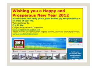 Wishing you a Happy and
Prosperous New Year 2012                                           .

May the New Year bring peace, good health, joy and prosperity in
all areas of your life.
Warmest Regards,
Eric CL Gan
Conpex International Consortium
www.conpexinternational.com
Track & monitor your construction projects anytime, anywhere on multiple devices.
www.projectsitetracker.com
 