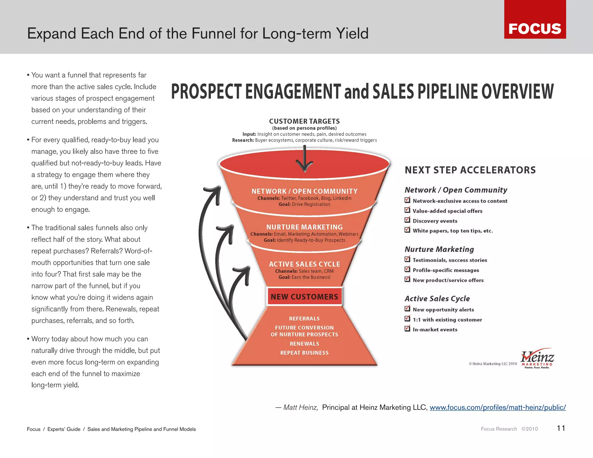 Expand Each End of the Funnel for Long-term Yield

• You want a funnel that represents far
 more than the active sales cycle. Include
 various stages of prospect engagement
 based on your understanding of their
 current needs, problems and triggers.

• For every qualified, ready-to-buy lead you
 manage, you likely also have three to five
 qualified but not-ready-to-buy leads. Have
 a strategy to engage them where they
 are, until 1) they’re ready to move forward,
 or 2) they understand and trust you well
 enough to engage.

• The traditional sales funnels also only
 reflect half of the story. What about
 repeat purchases? Referrals? Word-of-
 mouth opportunities that turn one sale
 into four? That first sale may be the
 narrow part of the funnel, but if you
 know what you’re doing it widens again
 significantly from there. Renewals, repeat
 purchases, referrals, and so forth.

• Worry today about how much you can
 naturally drive through the middle, but put
 even more focus long-term on expanding
 each end of the funnel to maximize
 long-term yield.                                                         кцент н постпокупочных действиях, и в ч стности н возвр те и лояьлности.

                                                                                  — Matt Heinz, Principal at Heinz Marketing LLC, www .focus .com/profiles/matt-heinz/public/

Focus / Experts’ Guide / Sales and Marketing Pipeline and Funnel Models                                                                           Focus Research ©2010   11
 