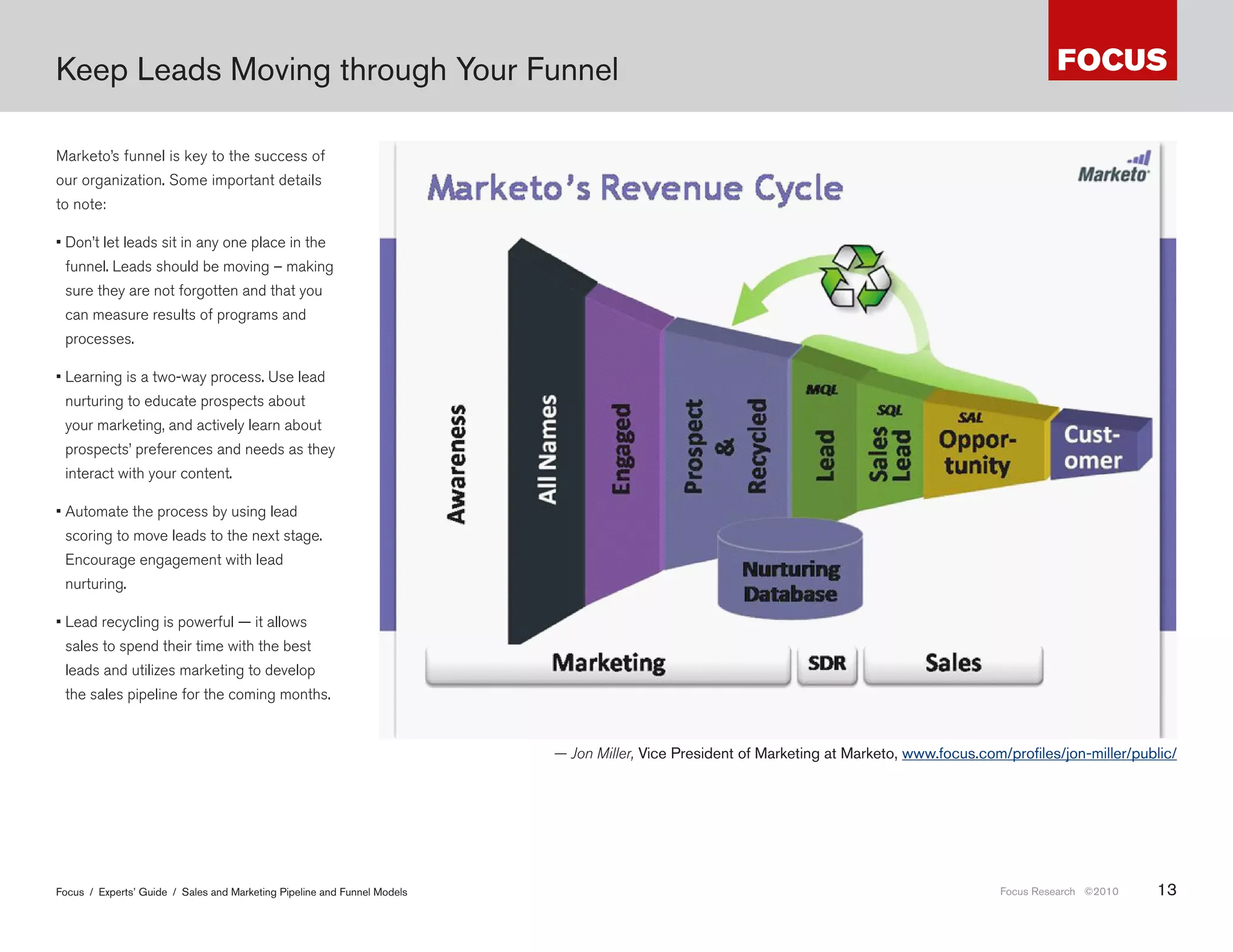 Keep Leads Moving through Your Funnel

Marketo’s funnel is key to the success of
our organization. Some important details
to note:

• Don’t let leads sit in any one place in the
 funnel. Leads should be moving – making
 sure they are not forgotten and that you
 can measure results of programs and
 processes.

• Learning is a two-way process. Use lead
 nurturing to educate prospects about
 your marketing, and actively learn about
 prospects’ preferences and needs as they
 interact with your content.

• Automate the process by using lead
 scoring to move leads to the next stage.
 Encourage engagement with lead
 nurturing.

• Lead recycling is powerful — it allows
 sales to spend their time with the best
 leads and utilizes marketing to develop
 the sales pipeline for the coming months.


                                                                          — Jon Miller, Vice President of Marketing at Marketo, www .focus .com/profiles/jon-miller/public/




Focus / Experts’ Guide / Sales and Marketing Pipeline and Funnel Models                                                                        Focus Research ©2010    13
 