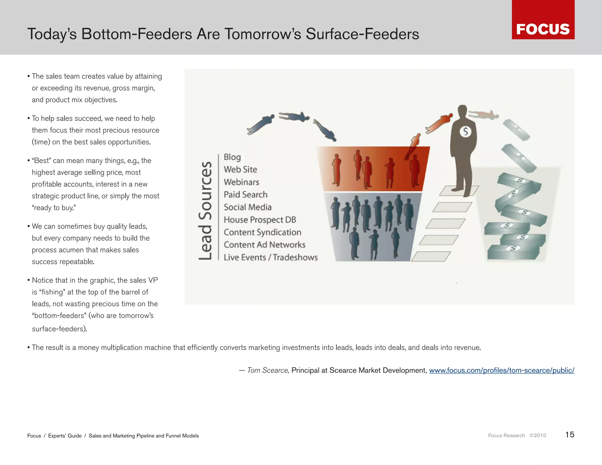 Today’s Bottom-Feeders Are Tomorrow’s Surface-Feeders

• The sales team creates value by attaining
 or exceeding its revenue, gross margin,
 and product mix objectives.

• To help sales succeed, we need to help
 them focus their most precious resource
 (time) on the best sales opportunities.

• “Best” can mean many things, e.g., the
 highest average selling price, most
 profitable accounts, interest in a new
 strategic product line, or simply the most
 “ready to buy.”

• We can sometimes buy quality leads,
 but every company needs to build the
 process acumen that makes sales
 success repeatable.

• Notice that in the graphic, the sales VP
 is “fishing” at the top of the barrel of
 leads, not wasting precious time on the
 “bottom-feeders” (who are tomorrow’s
                                                                               е понятно, что это з подход. риви льно.
 surface-feeders).

• The result is a money multiplication machine that efficiently converts marketing investments into leads, leads into deals, and deals into revenue.


                                                                          — Tom Scearce, Principal at Scearce Market Development, www .focus .com/profiles/tom-scearce/public/




Focus / Experts’ Guide / Sales and Marketing Pipeline and Funnel Models                                                                                Focus Research ©2010   15
 