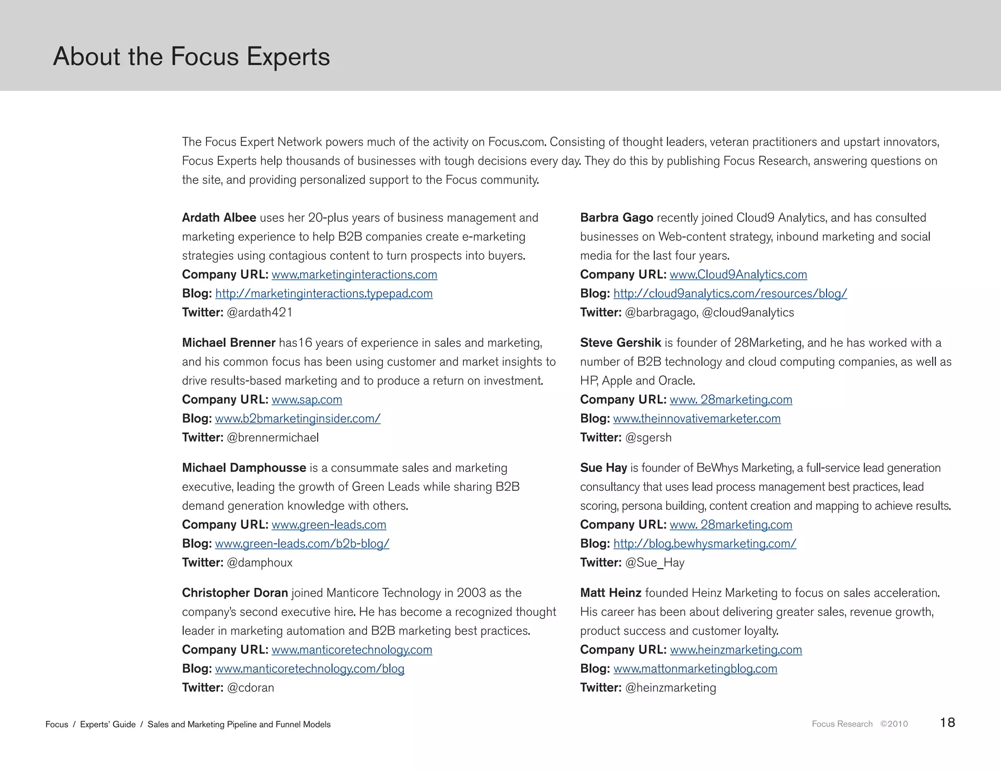 About the Focus Experts


                                 The Focus Expert Network powers much of the activity on Focus.com. Consisting of thought leaders, veteran practitioners and upstart innovators,
                                 Focus Experts help thousands of businesses with tough decisions every day. They do this by publishing Focus Research, answering questions on
                                 the site, and providing personalized support to the Focus community.


                                 Ardath Albee uses her 20-plus years of business management and             Barbra Gago recently joined Cloud9 Analytics, and has consulted
                                 marketing experience to help B2B companies create e-marketing              businesses on Web-content strategy, inbound marketing and social
                                 strategies using contagious content to turn prospects into buyers.         media for the last four years.
                                 Company URL: www.marketinginteractions.com                                 Company URL: www.Cloud9Analytics.com
                                 Blog: http://marketinginteractions.typepad.com                             Blog: http://cloud9analytics.com/resources/blog/
                                 Twitter: @ardath421                                                        Twitter: @barbragago, @cloud9analytics

                                 Michael Brenner has16 years of experience in sales and marketing,          Steve Gershik is founder of 28Marketing, and he has worked with a
                                 and his common focus has been using customer and market insights to        number of B2B technology and cloud computing companies, as well as
                                 drive results-based marketing and to produce a return on investment.       HP, Apple and Oracle.
                                 Company URL: www.sap.com                                                   Company URL: www. 28marketing.com
                                 Blog: www.b2bmarketinginsider.com/                                         Blog: www.theinnovativemarketer.com
                                 Twitter: @brennermichael                                                   Twitter: @sgersh

                                 Michael Damphousse is a consummate sales and marketing                     Sue Hay is founder of BeWhys Marketing, a full-service lead generation
                                 executive, leading the growth of Green Leads while sharing B2B             consultancy that uses lead process management best practices, lead
                                 demand generation knowledge with others.                                   scoring, persona building, content creation and mapping to achieve results.
                                 Company URL: www.green-leads.com                                           Company URL: www. 28marketing.com
                                 Blog: www.green-leads.com/b2b-blog/                                        Blog: http://blog.bewhysmarketing.com/
                                 Twitter: @damphoux                                                         Twitter: @Sue_Hay

                                 Christopher Doran joined Manticore Technology in 2003 as the               Matt Heinz founded Heinz Marketing to focus on sales acceleration.
                                 company’s second executive hire. He has become a recognized thought        His career has been about delivering greater sales, revenue growth,
                                 leader in marketing automation and B2B marketing best practices.           product success and customer loyalty.
                                 Company URL: www.manticoretechnology.com                                   Company URL: www.heinzmarketing.com
                                 Blog: www.manticoretechnology.com/blog                                     Blog: www.mattonmarketingblog.com
                                 Twitter: @cdoran                                                           Twitter: @heinzmarketing

Focus / Experts’ Guide / Sales and Marketing Pipeline and Funnel Models                                                                                   Focus Research ©2010      18
 