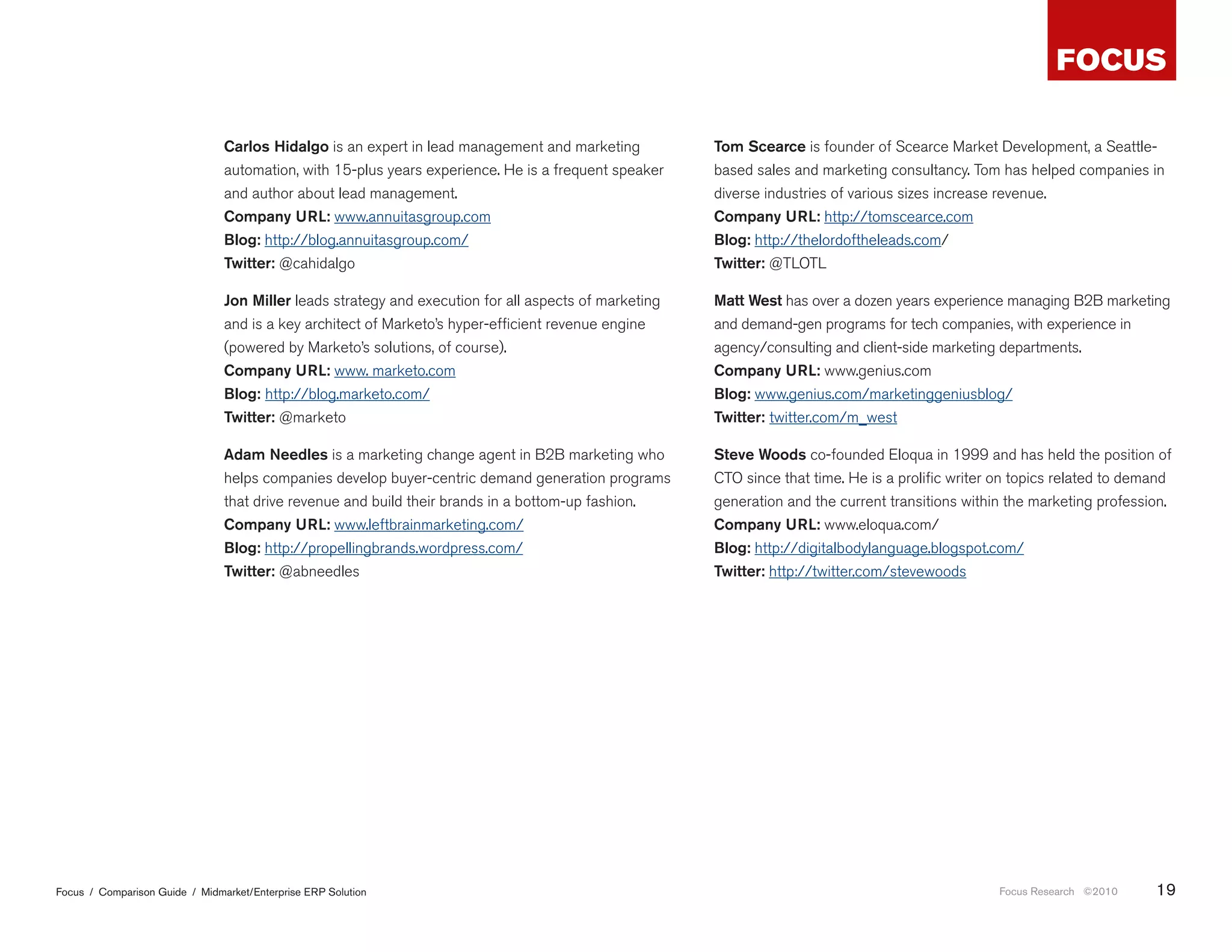 Carlos Hidalgo is an expert in lead management and marketing           Tom Scearce is founder of Scearce Market Development, a Seattle-
                                automation, with 15-plus years experience. He is a frequent speaker    based sales and marketing consultancy. Tom has helped companies in
                                and author about lead management.                                      diverse industries of various sizes increase revenue.
                                Company URL: www.annuitasgroup.com                                     Company URL: http://tomscearce.com
                                Blog: http://blog.annuitasgroup.com/                                   Blog: http://thelordoftheleads.com/
                                Twitter: @cahidalgo                                                    Twitter: @TLOTL

                                Jon Miller leads strategy and execution for all aspects of marketing   Matt West has over a dozen years experience managing B2B marketing
                                and is a key architect of Marketo’s hyper-efficient revenue engine     and demand-gen programs for tech companies, with experience in
                                (powered by Marketo’s solutions, of course).                           agency/consulting and client-side marketing departments.
                                Company URL: www. marketo.com                                          Company URL: www.genius.com
                                Blog: http://blog.marketo.com/                                         Blog: www.genius.com/marketinggeniusblog/
                                Twitter: @marketo                                                      Twitter: twitter.com/m_west

                                Adam Needles is a marketing change agent in B2B marketing who          Steve Woods co-founded Eloqua in 1999 and has held the position of
                                helps companies develop buyer-centric demand generation programs       CTO since that time. He is a prolific writer on topics related to demand
                                that drive revenue and build their brands in a bottom-up fashion.      generation and the current transitions within the marketing profession.
                                Company URL: www.leftbrainmarketing.com/                               Company URL: www.eloqua.com/
                                Blog: http://propellingbrands.wordpress.com/                           Blog: http://digitalbodylanguage.blogspot.com/
                                Twitter: @abneedles                                                    Twitter: http://twitter.com/stevewoods




Focus / Comparison Guide / Midmarket/Enterprise ERP Solution                                                                                       Focus Research ©2010     19
 