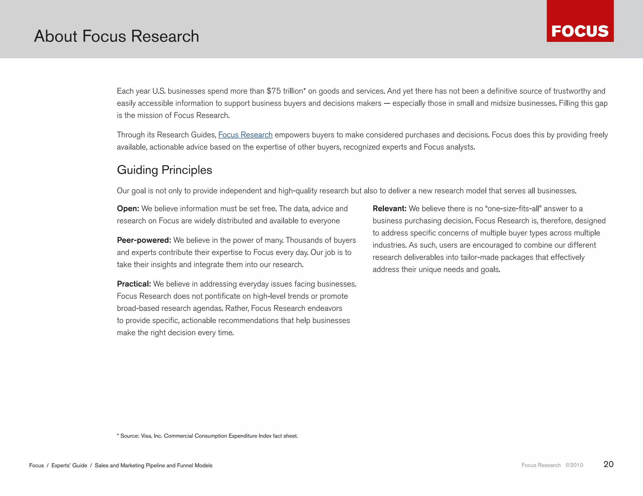 About Focus Research


                                 Each year U.S. businesses spend more than $75 trillion* on goods and services. And yet there has not been a definitive source of trustworthy and
                                 easily accessible information to support business buyers and decisions makers — especially those in small and midsize businesses. Filling this gap
                                 is the mission of Focus Research.

                                 Through its Research Guides, Focus Research empowers buyers to make considered purchases and decisions. Focus does this by providing freely
                                 available, actionable advice based on the expertise of other buyers, recognized experts and Focus analysts.


                                 Guiding Principles
                                 Our goal is not only to provide independent and high-quality research but also to deliver a new research model that serves all businesses.

                                 Open: We believe information must be set free. The data, advice and           Relevant: We believe there is no “one-size-fits-all” answer to a
                                 research on Focus are widely distributed and available to everyone            business purchasing decision. Focus Research is, therefore, designed
                                                                                                               to address specific concerns of multiple buyer types across multiple
                                 Peer-powered: We believe in the power of many. Thousands of buyers
                                                                                                               industries. As such, users are encouraged to combine our different
                                 and experts contribute their expertise to Focus every day. Our job is to
                                                                                                               research deliverables into tailor-made packages that effectively
                                 take their insights and integrate them into our research.
                                                                                                               address their unique needs and goals.
                                 Practical: We believe in addressing everyday issues facing businesses.
                                 Focus Research does not pontificate on high-level trends or promote
                                 broad-based research agendas. Rather, Focus Research endeavors
                                 to provide specific, actionable recommendations that help businesses
                                 make the right decision every time.




                                 * Source: Visa, Inc . Commercial Consumption Expenditure Index fact sheet .




Focus / Experts’ Guide / Sales and Marketing Pipeline and Funnel Models                                                                                   Focus Research ©2010    20
 