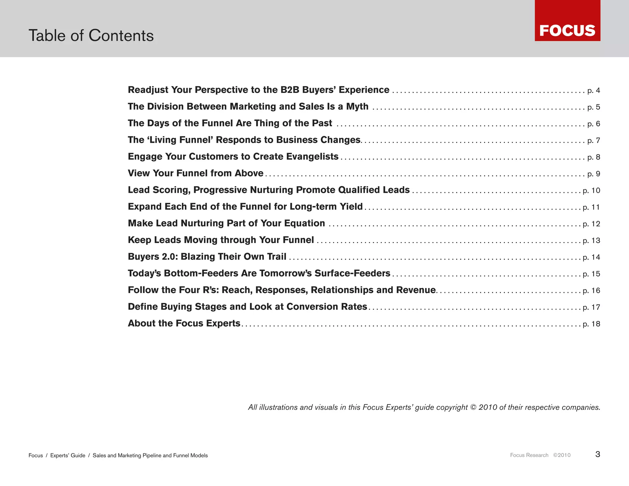 Table of Contents


                                       Readjust Your Perspective to the B2B Buyers’ Experience  .  .  .  .  .  .  .  .  .  .  .  .  .  .  .  .  .  .  .  .  .  .  .  .  .  .  .  .  .  .  .  .  .  .  .  .  .  .  .  .  .  .  .  .  .  .  .  .  . p . 4
                                       The Division Between Marketing and Sales Is a Myth  .  .  .  .  .  .  .  .  .  .  .  .  .  .  .  .  .  .  .  .  .  .  .  .  .  .  .  .  .  .  .  .  .  .  .  .  .  .  .  .  .  .  .  .  .  .  .  .  .  .  .  .  .  . p . 5
                                       The Days of the Funnel Are Thing of the Past  .  .  .  .  .  .  .  .  .  .  .  .  .  .  .  .  .  .  .  .  .  .  .  .  .  .  .  .  .  .  .  .  .  .  .  .  .  .  .  .  .  .  .  .  .  .  .  .  .  .  .  .  .  .  .  .  .  .  .  .  .  .  . p . 6
                                       The ‘Living Funnel’ Responds to Business Changes .  .  .  .  .  .  .  .  .  .  .  .  .  .  .  .  .  .  .  .  .  .  .  .  .  .  .  .  .  .  .  .  .  .  .  .  .  .  .  .  .  .  .  .  .  .  .  .  .  .  .  .  .  .  .  .  . p . 7
                                       Engage Your Customers to Create Evangelists  .  .  .  .  .  .  .  .  .  .  .  .  .  .  .  .  .  .  .  .  .  .  .  .  .  .  .  .  .  .  .  .  .  .  .  .  .  .  .  .  .  .  .  .  .  .  .  .  .  .  .  .  .  .  .  .  .  .  .  .  .  . p . 8
                                       View Your Funnel from Above  .  .  .  .  .  .  .  .  .  .  .  .  .  .  .  .  .  .  .  .  .  .  .  .  .  .  .  .  .  .  .  .  .  .  .  .  .  .  .  .  .  .  .  .  .  .  .  .  .  .  .  .  .  .  .  .  .  .  .  .  .  .  .  .  .  .  .  .  .  .  .  .  .  .  .  .  .  .  .  .  . p . 9
                                       Lead Scoring, Progressive Nurturing Promote Qualified Leads  .  .  .  .  .  .  .  .  .  .  .  .  .  .  .  .  .  .  .  .  .  .  .  .  .  .  .  .  .  .  .  .  .  .  .  .  .  .  .  .  .  .  . p . 10
                                       Expand Each End of the Funnel for Long-term Yield  .  .  .  .  .  .  .  .  .  .  .  .  .  .  .  .  .  .  .  .  .  .  .  .  .  .  .  .  .  .  .  .  .  .  .  .  .  .  .  .  .  .  .  .  .  .  .  .  .  .  .  .  .  .  . p . 11
                                       Make Lead Nurturing Part of Your Equation  .  .  .  .  .  .  .  .  .  .  .  .  .  .  .  .  .  .  .  .  .  .  .  .  .  .  .  .  .  .  .  .  .  .  .  .  .  .  .  .  .  .  .  .  .  .  .  .  .  .  .  .  .  .  .  .  .  .  .  .  .  .  .  . p . 12
                                       Keep Leads Moving through Your Funnel  .  .  .  .  .  .  .  .  .  .  .  .  .  .  .  .  .  .  .  .  .  .  .  .  .  .  .  .  .  .  .  .  .  .  .  .  .  .  .  .  .  .  .  .  .  .  .  .  .  .  .  .  .  .  .  .  .  .  .  .  .  .  .  .  .  .  . p . 13
                                       Buyers 2.0: Blazing Their Own Trail  .  .  .  .  .  .  .  .  .  .  .  .  .  .  .  .  .  .  .  .  .  .  .  .  .  .  .  .  .  .  .  .  .  .  .  .  .  .  .  .  .  .  .  .  .  .  .  .  .  .  .  .  .  .  .  .  .  .  .  .  .  .  .  .  .  .  .  .  .  .  .  .  .  . p . 14
                                       Today’s Bottom-Feeders Are Tomorrow’s Surface-Feeders  .  .  .  .  .  .  .  .  .  .  .  .  .  .  .  .  .  .  .  .  .  .  .  .  .  .  .  .  .  .  .  .  .  .  .  .  .  .  .  .  .  .  .  .  .  .  .  . p . 15
                                       Follow the Four R’s: Reach, Responses, Relationships and Revenue .  .  .  .  .  .  .  .  .  .  .  .  .  .  .  .  .  .  .  .  .  .  .  .  .  .  .  .  .  .  .  .  .  .  .  .  . p . 16
                                       Define Buying Stages and Look at Conversion Rates  .  .  .  .  .  .  .  .  .  .  .  .  .  .  .  .  .  .  .  .  .  .  .  .  .  .  .  .  .  .  .  .  .  .  .  .  .  .  .  .  .  .  .  .  .  .  .  .  .  .  .  .  .  . p . 17
                                       About the Focus Experts  .  .  .  .  .  .  .  .  .  .  .  .  .  .  .  .  .  .  .  .  .  .  .  .  .  .  .  .  .  .  .  .  .  .  .  .  .  .  .  .  .  .  .  .  .  .  .  .  .  .  .  .  .  .  .  .  .  .  .  .  .  .  .  .  .  .  .  .  .  .  .  .  .  .  .  .  .  .  .  .  .  .  .  .  .  . p . 18




                                                                                                                All illustrations and visuals in this Focus Experts’ guide copyright © 2010 of their respective companies.




Focus / Experts’ Guide / Sales and Marketing Pipeline and Funnel Models                                                                                                                                                                                                         Focus Research ©2010                               3
 