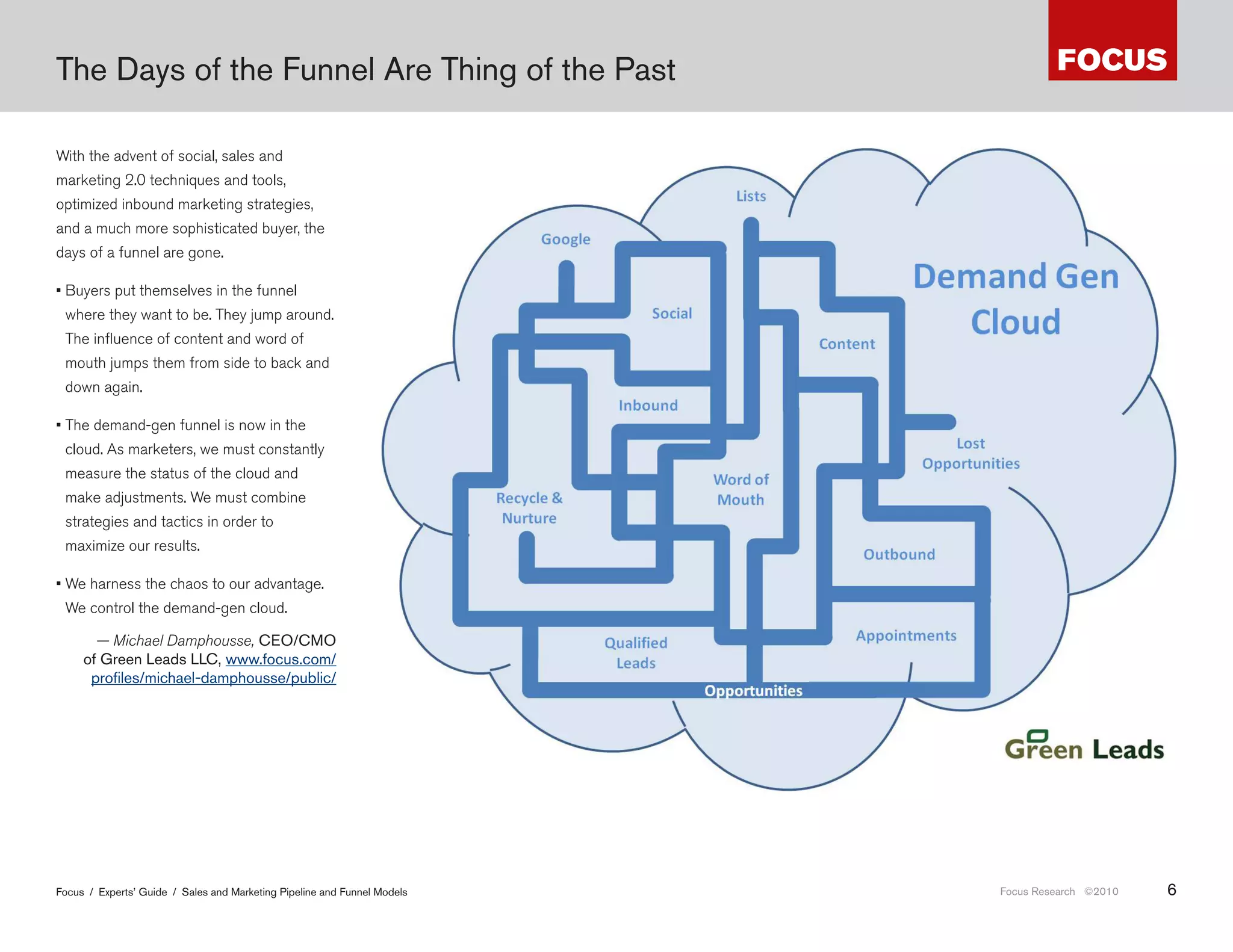 The Days of the Funnel Are Thing of the Past

With the advent of social, sales and
marketing 2.0 techniques and tools,
optimized inbound marketing strategies,
and a much more sophisticated buyer, the
days of a funnel are gone.

• Buyers put themselves in the funnel
 where they want to be. They jump around.
 The influence of content and word of
 mouth jumps them from side to back and
 down again.

• The demand-gen funnel is now in the
 cloud. As marketers, we must constantly
 measure the status of the cloud and
 make adjustments. We must combine
 strategies and tactics in order to
 maximize our results.

• We harness the chaos to our advantage.
 We control the demand-gen cloud.

       — Michael Damphousse, CEO/CMO
     of Green Leads LLC, www .focus .com/
      profiles/michael-damphousse/public/




                                                                           то уже д же не путь потребителя (вместо воронки) это ш т ние по брендиров нным и
                                                                          соцмедийным полям в поиске ответов и решений. бл чно орг низов нный х ос... м..

Focus / Experts’ Guide / Sales and Marketing Pipeline and Funnel Models                                                               Focus Research ©2010   6
 