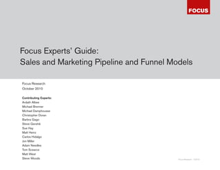 Focus Experts’ Guide:
Sales and Marketing Pipeline and Funnel Models

Focus Research
October 2010

Contributing Experts:
Ardath Albee
Michael Brenner
Michael Damphousse
Christopher Doran
Barbra Gago
Steve Gershik
Sue Hay
Matt Heinz
Carlos Hidalgo
Jon Miller
Adam Needles
Tom Scearce
Matt West
Steve Woods                               Focus Research ©2010
 