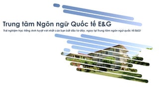 Trung tâm Ngôn ngữ Quốc tế E&G
Trải nghiệm học tiếng Anh tuyệt vời nhất của bạn bắt đầu từ đây, ngay tại Trung tâm ngôn ngữ quốc tế E&G!
 