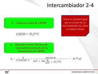 Intercambiador 2-4
5.

Calcula el valor de LMTD

LMTD = 29,37ºC
6.

Despejar el valor del área de
intercambio partiendo de la
formulación de LMTD

Nota: se calculará igual
que en el caso de un
intercambiador de tubos
a contracorriente

 