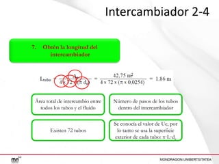 Intercambiador 2-4
7.

Obtén la longitud del
intercambiador

Área total de intercambio entre
todos los tubos y el fluido

Número de pasos de los tubos
dentro del intercambiador

Existen 72 tubos

Se conocía el valor de Ue, por
lo tanto se usa la superficie
exterior de cada tubo: π·L·de

 