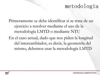 metodología
Primeramente se debe identificar si se trata de un
ejercicio a resolver mediante el uso de la
metodología LMTD o mediante NTU
En el caso actual, dado que nos piden la longitud
del intercambiador, es decir, la geometría del
mismo, debemos usar la metodología LMTD

 