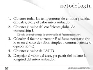 metodología
1. Obtener todas las temperaturas de entrada y salida,
caudales, etc. y el calor intercambiado
2. Obtener el valor del coeficiente global de
transmisión U
Cálculo de coeficientes de convección si fuesen necesarios

3. Calcular el factor corrector F, si fuese necesario (no
lo es en el caso de tubos simples a contracorriente o
equicorriente)
4. Obtener el valor de LMTD
5. Despejar el valor del área, y a partir del mismo la
longitud del intercambiador

 