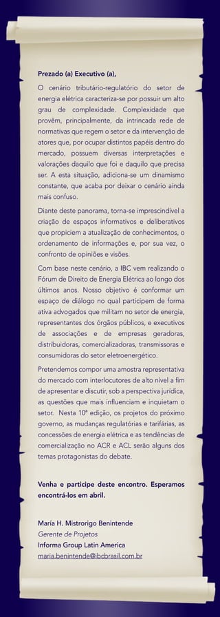 Prezado (a) Executivo (a),

O cenário tributário-regulatório do setor de
energia elétrica caracteriza-se por possuir um alto
grau de complexidade. Complexidade que
provêm, principalmente, da intrincada rede de
normativas que regem o setor e da intervenção de
atores que, por ocupar distintos papéis dentro do
mercado, possuem diversas interpretações e
valorações daquilo que foi e daquilo que precisa
ser. A esta situação, adiciona-se um dinamismo
constante, que acaba por deixar o cenário ainda
mais confuso.

Diante deste panorama, torna-se imprescindível a
criação de espaços informativos e deliberativos
que propiciem a atualização de conhecimentos, o
ordenamento de informações e, por sua vez, o
confronto de opiniões e visões.

Com base neste cenário, a IBC vem realizando o
Fórum de Direito de Energia Elétrica ao longo dos
últimos anos. Nosso objetivo é conformar um
espaço de diálogo no qual participem de forma
ativa advogados que militam no setor de energia,
representantes dos órgãos públicos, e executivos
de associações e de empresas geradoras,
distribuidoras, comercializadoras, transmissoras e
consumidoras do setor eletroenergético.
Pretendemos compor uma amostra representativa
do mercado com interlocutores de alto nível a ﬁm
de apresentar e discutir, sob a perspectiva jurídica,
as questões que mais inﬂuenciam e inquietam o
setor. Nesta 10ª edição, os projetos do próximo
governo, as mudanças regulatórias e tarifárias, as
concessões de energia elétrica e as tendências de
comercialização no ACR e ACL serão alguns dos
temas protagonistas do debate.



Venha e participe deste encontro. Esperamos
encontrá-los em abril.



María H. Mistrorigo Benintende
Gerente de Projetos
Informa Group Latin America
maria.benintende@ibcbrasil.com.br
 
