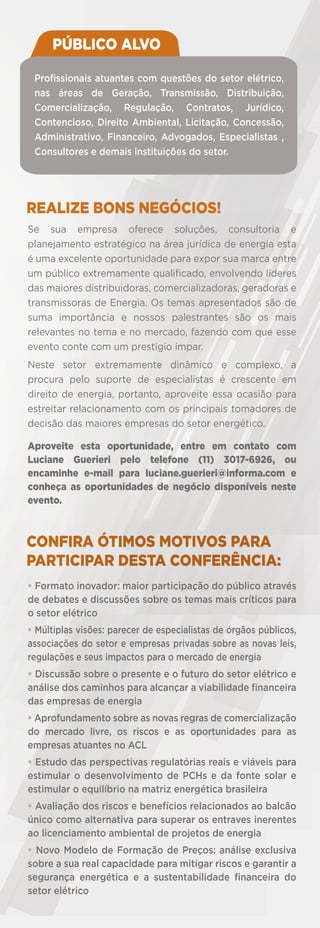 PÚBLICO ALVO
Proﬁssionais atuantes com questões do setor elétrico,
nas áreas de Geração, Transmissão, Distribuição,
Comercialização, Regulação, Contratos, Jurídico,
Contencioso, Direito Ambiental, Licitação, Concessão,
Administrativo, Financeiro, Advogados, Especialistas ,
Consultores e demais instituições do setor.

REALIZE BONS NEGÓCIOS!
Se sua empresa oferece soluções, consultoria e
planejamento estratégico na área jurídica de energia esta
é uma excelente oportunidade para expor sua marca entre
um público extremamente qualiﬁcado, envolvendo líderes
das maiores distribuidoras, comercializadoras, geradoras e
transmissoras de Energia. Os temas apresentados são de
suma importância e nossos palestrantes são os mais
relevantes no tema e no mercado, fazendo com que esse
evento conte com um prestígio ímpar.
Neste setor extremamente dinâmico e complexo, a
procura pelo suporte de especialistas é crescente em
direito de energia, portanto, aproveite essa ocasião para
estreitar relacionamento com os principais tomadores de
decisão das maiores empresas do setor energético.
Aproveite esta oportunidade, entre em contato com
Luciane Guerieri pelo telefone (11) 3017-6926, ou
encaminhe e-mail para luciane.guerieri@informa.com e
conheça as oportunidades de negócio disponíveis neste
evento.

CONFIRA ÓTIMOS MOTIVOS PARA
PARTICIPAR DESTA CONFERÊNCIA:
• Formato inovador: maior participação do público através
de debates e discussões sobre os temas mais críticos para
o setor elétrico
• Múltiplas visões: parecer de especialistas de órgãos públicos,
associações do setor e empresas privadas sobre as novas leis,
regulações e seus impactos para o mercado de energia
• Discussão sobre o presente e o futuro do setor elétrico e
análise dos caminhos para alcançar a viabilidade ﬁnanceira
das empresas de energia
• Aprofundamento sobre as novas regras de comercialização
do mercado livre, os riscos e as oportunidades para as
empresas atuantes no ACL
• Estudo das perspectivas regulatórias reais e viáveis para
estimular o desenvolvimento de PCHs e da fonte solar e
estimular o equilíbrio na matriz energética brasileira
• Avaliação dos riscos e benefícios relacionados ao balcão
único como alternativa para superar os entraves inerentes
ao licenciamento ambiental de projetos de energia
• Novo Modelo de Formação de Preços: análise exclusiva
sobre a sua real capacidade para mitigar riscos e garantir a
segurança energética e a sustentabilidade ﬁnanceira do
setor elétrico

 