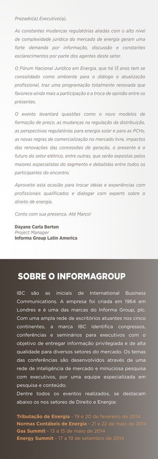 Prezado(a) Executivo(a),
As constantes mudanças regulatórias aliadas com o alto nível
de complexidade jurídica do mercado de energia geram uma
forte demanda por informação, discussão e constantes
esclarecimentos por parte dos agentes deste setor.
O Fórum Nacional Jurídico em Energia, que há 13 anos tem se
consolidado como ambiente para o diálogo e atualização
proﬁssional, traz uma programação totalmente renovada que
favorece ainda mais a participação e a troca de opinião entre os
presentes.
O evento levantará questões como o novo modelos de
formação de preço, as mudanças na regulação da distribuição,
as perspectivas regulatórias para energia solar e para as PCHs,
as novas regras de comercialização no mercado livre, impactos
das renovações das concessões de geração, o presente e o
futuro do setor elétrico, entre outras, que serão expostas pelos
maiores especialistas do segmento e debatidas entre todos os
participantes do encontro.
Aproveite esta ocasião para trocar ideias e experiências com
proﬁssionais qualiﬁcados e dialogar com experts sobre o
direito de energia.
Conto com sua presença. Até Março!
Dayane Carla Berton
Project Manager
Informa Group Latin America

SOBRE O INFORMAGROUP
IBC

são

as

iniciais

de

International

Business

Communications. A empresa foi criada em 1964 em
Londres e é uma das marcas do Informa Group, plc.
Com uma ampla rede de escritórios atuantes nos cinco
continentes,

a

marca

IBC

identiﬁca

congressos,

conferências e seminários para executivos com o
objetivo de entregar informação privilegiada e de alta
qualidade para diversos setores do mercado. Os temas
das conferências são desenvolvidos através de uma
rede de inteligência de mercado e minuciosa pesquisa
com executivos, por uma equipe especializada em
pesquisa e conteúdo.
Dentre todos os eventos realizados, se destacam
abaixo os nos setores de Direito e Energia:
Tributação de Energia - 19 e 20 de fevereiro de 2014
Normas Contábeis de Energia - 21 e 22 de maio de 2014
Gas Summit - 13 a 15 de maio de 2014
Energy Summit - 17 a 19 de setembro de 2014

 