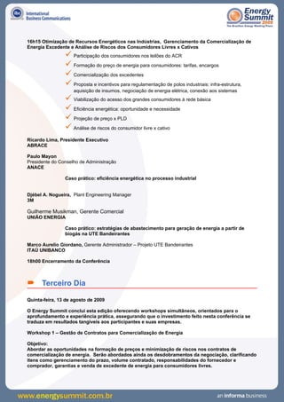 16h15 Otimização de Recursos Energéticos nas Indústrias, Gerenciamento da Comercialização de
Energia Excedente e Análise de Riscos dos Consumidores Livres x Cativos
                 Participação dos consumidores nos leilões do ACR
                 Formação do preço de energia para consumidores: tarifas, encargos
                 Comercialização dos excedentes
                 Proposta e incentivos para regulamentação de polos industriais: infra-estrutura,
                    aquisição de insumos, negociação de energia elétrica, conexão aos sistemas
                 Viabilização do acesso dos grandes consumidores à rede básica
                 Eficiência energética: oportunidade e necessidade
                 Projeção de preço x PLD
                 Análise de riscos do consumidor livre x cativo
Ricardo Lima, Presidente Executivo
ABRACE

Paulo Mayon
Presidente do Conselho de Administração
ANACE

                Caso prático: eficiência energética no processo industrial


Djébel A. Nogueira, Plant Engineering Manager
3M

Guilherme Musikman, Gerente Comercial
UNIÃO ENERGIA

                Caso prático: estratégias de abastecimento para geração de energia a partir de
                biogás na UTE Bandeirantes

Marco Aurelio Giordano, Gerente Administrador – Projeto UTE Bandeirantes
ITAÚ UNIBANCO

18h00 Encerramento da Conferência



 Terceiro Dia
Quinta-feira, 13 de agosto de 2009

O Energy Summit conclui esta edição oferecendo workshops simultâneos, orientados para o
aprofundamento e experiência prática, assegurando que o investimento feito nesta conferência se
traduza em resultados tangíveis aos participantes e suas empresas.

Workshop 1 – Gestão de Contratos para Comercialização de Energia

Objetivo:
Abordar as oportunidades na formação de preços e minimização de riscos nos contratos de
comercialização de energia. Serão abordados ainda os desdobramentos da negociação, clarificando
itens como gerenciamento do prazo, volume contratado, responsabilidades do fornecedor e
comprador, garantias e venda de excedente de energia para consumidores livres.
 