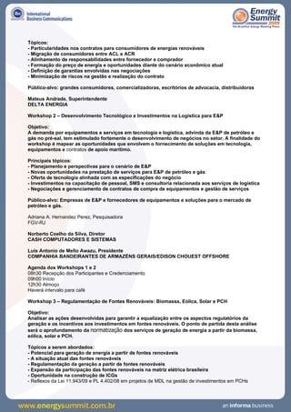 Tópicos:
- Particularidades nos contratos para consumidores de energias renováveis
- Migração de consumidores entre ACL e ACR
- Alinhamento de responsabilidades entre fornecedor e comprador
- Formação do preço de energia e oportunidades diante do cenário econômico atual
- Definição de garantias envolvidas nas negociações
- Minimização de riscos na gestão e realização do contrato

Público-alvo: grandes consumidores, comercializadoras, escritórios de advocacia, distribuidoras

Mateus Andrade, Superintendente
DELTA ENERGIA

Workshop 2 – Desenvolvimento Tecnológico e Investimentos na Logística para E&P

Objetivo:
A demanda por equipamentos e serviços em tecnologia e logística, advinda da E&P de petróleo e
gás no pré-sal, tem estimulado fortemente o desenvolvimento de negócios no setor. A finalidade do
workshop é mapear as oportunidades que envolvem o fornecimento de soluções em tecnologia,
equipamentos e contratos de apoio marítimo.

Principais tópicos:
- Planejamento e perspectivas para o cenário de E&P
- Novas oportunidades na prestação de serviços para E&P de petróleo e gás
- Oferta de tecnologia alinhada com as especificações do negócio
- Investimentos na capacitação de pessoal, SMS e consultoria relacionada aos serviços de logística
- Negociações e gerenciamento de contratos de compra de equipamentos e gestão de serviços

Público-alvo: Empresas de E&P e fornecedores de equipamentos e soluções para o mercado de
petróleo e gás.

Adriana A. Hernandez Perez, Pesquisadora
FGV-RJ

Norberto Coelho da Silva, Diretor
CASH COMPUTADORES E SISTEMAS

Luis Antonio de Mello Awazu, Presidente
COMPANHIA BANDEIRANTES DE ARMAZÉNS GERAIS/EDISON CHOUEST OFFSHORE

Agenda dos Workshops 1 e 2
08h30 Recepção dos Participantes e Credenciamento
09h00 Início
12h30 Almoço
Haverá intervalo para café

Workshop 3 – Regulamentação de Fontes Renováveis: Biomassa, Eólica, Solar e PCH

Objetivo:
Analisar as ações desenvolvidas para garantir a equalização entre os aspectos regulatórios da
geração e os incentivos aos investimentos em fontes renováveis. O ponto de partida desta análise
será o aprofundamento da normatização dos serviços de geração de energia a partir da biomassa,
eólica, solar e PCH.

Tópicos a serem abordados:
- Potencial para geração de energia a partir de fontes renováveis
- A situação atual das fontes renováveis
- Regulamentação da geração a partir de fontes renováveis
- Expansão da participação das fontes renováveis na matriz elétrica brasileira
- Oportunidade na construção de ICGs
- Reflexos da Lei 11.943/09 e PL 4.402/08 em projetos de MDL na gestão de investimentos em PCHs
 