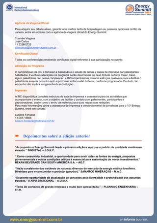 Agência de Viagens Oficial

Para adquirir seu bilhete aéreo, garantir uma melhor tarifa de hospedagem ou passeios opcionais no Rio de
Janeiro, entre em contato com a agência de viagens oficial do Energy Summit:

Tournée Viagens
José Carlos
11 3256-2726
josecarlos@tourneeviagens.com.br

Certificado Digital

Todos os conferencistas receberão certificado digital referente à sua participação no evento.

Alteração do Programa

O compromisso da IBC é fornecer a discussão e o estudo de temas e casos de interesse por palestrantes
habilitados. Eventuais alterações no programa serão decorrentes de caso fortuito ou força maior. Caso
algum palestrante não possa comparecer, a IBC empenhará os maiores esforços possíveis para substituir o
palestrante ausente por outro apto a promover a discussão do tema, conforme programado. Contudo, tal
empenho não implica em garantia da substituição.

Imprensa

A IBC disponibiliza completa estrutura de sala de imprensa e assessoria para os jornalistas que
acompanham o evento, com o objetivo de facilitar o contato com palestrantes, participantes e
patrocinadores, assim como o envio de matérias para suas respectivas redações.
Para mais informações sobre a assessoria de imprensa e credenciamento de jornalistas para o 10º Energy
Summit, entre em contato:

Luciano Fonseca
11-3017-6858
luciano.fonseca@ibcbrasil.com.br




 Depoimentos sobre a edição anterior

“Acompanho o Energy Summit desde a primeira edição e vejo que o padrão de qualidade mantém-se
elevado.” SINDISTAL – J.O.K.C.

“ Como consumidor industrial, a oportunidade para ouvir todas as fontes de energia, propostas
governamentais e outras condições críticas é essencial para sustentação de novos investimentos.”
REXAM BEVERAGE CAN SOUTH AMERICA S.A. – AG.T.

“Visão consistente das variáveis de natureza diversas do mercado de energia elétrica brasileiro.
Diretrizes para o consumidor e produtor (gerador).” SAMARCO MINERAÇÃO – M.A.C.

“Excelente oportunidade de atualização de conceitos pela diversidade e profundidade dos assuntos
tratados.” ITAIPU BINACIONAL – A.O.M.A.

“Tema do workshop de grande interesse e muito bem apresentado.” – PLANNING ENGENHARIA –
I.H.H.
 