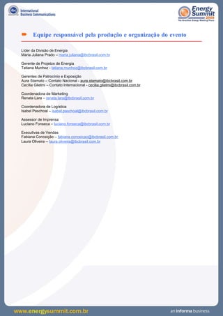  Equipe responsável pela produção e organização do evento

Líder da Divisão de Energia
Maria Juliana Prado – maria.juliana@ibcbrasil.com.br

Gerente de Projetos de Energia
Tatiana Munhoz - tatiana.munhoz@ibcbrasil.com.br

Gerentes de Patrocínio e Exposição
Aura Stamato – Contato Nacional - aura.stamato@ibcbrasil.com.br
Cecília Glielmi – Contato Internacional - cecilia.glielmi@ibcbrasil.com.br

Coordenadora de Marketing
Renata Lara – renata.lara@ibcbrasil.com.br

Coordenadora de Logística
Isabel Paschoal – isabel.paschoal@ibcbrasil.com.br

Assessor de Imprensa
Luciano Fonseca – luciano.fonseca@ibcbrasil.com.br

Executivas de Vendas
Fabiana Conceição – fabiana.conceicao@ibcbrasil.com.br
Laura Oliveira – laura.oliveira@ibcbrasil.com.br
 