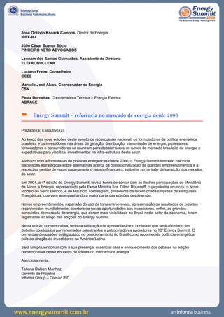 José Octávio Knaack Campos, Diretor de Energia
IBEF-RJ

Júlio César Bueno, Sócio
PINHEIRO NETO ADVOGADOS

Leonam dos Santos Guimarães, Assistente da Diretoria
ELETRONUCLEAR

Luciano Freire, Conselheiro
CCEE

Marcelo José Alves, Coordenador de Energia
CSN

Paula Dornellas, Coordenadora Técnica – Energia Elétrica
ABRACE


      Energy Summit - referência no mercado de energia desde 2000

Prezado (a) Executivo (a),

Ao longo das nove edições deste evento de repercussão nacional, os formuladores da política energética
brasileira e os investidores nas áreas de geração, distribuição, transmissão de energia, professores,
fornecedores e consumidores se reuniram para debater sobre os rumos do mercado brasileiro de energia e
expectativas para viabilizar investimentos na infra-estrutura deste setor.

Alinhado com a formulação de políticas energéticas desde 2000, o Energy Summit tem sido palco de
discussões estratégicas sobre alternativas acerca da operacionalização de grandes empreendimentos e a
respectiva gestão de riscos para garantir o retorno financeiro, inclusive no período de transição dos modelos
do setor.

Em 2004, a 4ª edição do Energy Summit, teve a honra de contar com as ilustres participações do Ministério
de Minas e Energia, representado pela Exma Ministra Sra. Dilma Rousseff, cuja palestra anunciou o Novo
Modelo do Setor Elétrico, e de Mauricio Tolmasquim, presidente da recém criada Empresa de Pesquisas
Energéticas, que vem acompanhando a maior parte das edições desde então.

Novos empreendimentos, expansão do uso de fontes renováveis, apresentação de resultados de projetos
reconhecidos mundialmente, abertura de novas oportunidades aos investidores, enfim, as grandes
conquistas do mercado de energia, que deram mais visibilidade ao Brasil neste setor da economia, foram
registradas ao longo das edições do Energy Summit.

Nesta edição comemorativa, tenho a satisfação de apresentar-lhe o conteúdo que será abordado em
debates conduzidos por renomados palestrantes e patrocinadores apoiadores no 10º Energy Summit. O
cerne das discussões está pautado no posicionamento do Brasil como reconhecida potência energética,
polo de atração de investidores na América Latina.

Será um prazer contar com a sua presença, essencial para o enriquecimento dos debates na edição
comemorativa desse encontro de líderes do mercado de energia.

Atenciosamente,

Tatiana Dalben Munhoz
Gerente de Projetos
Informa Group – Divisão IBC
 