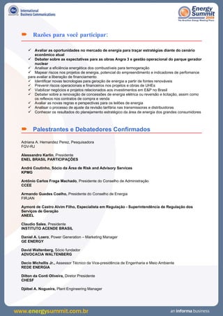  Razões para você participar:

     Avaliar as oportunidades no mercado de energia para traçar estratégias diante do cenário
        econômico atual
     Debater sobre as expectativas para as obras Angra 3 e gestão operacional do parque gerador
        nuclear
       Analisar a eficiência energética dos combustíveis para termogeração
     Mapear riscos nos projetos de energia, potencial do empreendimento e indicadores de perfomance
    para avaliar a liberação de financiamento
     Identificar novas tecnologias para geração de energia a partir de fontes renováveis
     Prevenir riscos operacionais e financeiros nos projetos e obras de UHEs
     Viabilizar negócios e projetos relacionados aos investimentos em E&P no Brasil
     Debater sobre a renovação de concessões de energia elétrica ou reversão e licitação, assim como
        os reflexos nos contratos de compra e venda
     Avaliar as novas regras e perspectivas para os leilões de energia
     Analisar o processo de ajuste da revisão tarifária nas transmissoras e distribuidoras
     Conhecer os resultados do planejamento estratégico da área de energia dos grandes consumidores



 Palestrantes e Debatedores Confirmados
Adriana A. Hernandez Perez, Pesquisadora
FGV-RJ

Alessandro Karlin, Presidente
ENEL BRASIL PARTICIPAÇÕES

André Coutinho, Sócio da Área de Risk and Advisory Services
KPMG

Antônio Carlos Fraga Machado, Presidente do Conselho de Administração
CCEE

Armando Guedes Coelho, Presidente do Conselho de Energia
FIRJAN

Aymoré de Castro Alvim Filho, Especialista em Regulação - Superintendência de Regulação dos
Serviços de Geração
ANEEL

Claudio Sales, Presidente
INSTITUTO ACENDE BRASIL

Daniel A. Loero, Power Generation – Marketing Manager
GE ENERGY

David Waltenberg, Sócio fundador
ADVOCACIA WALTENBERG

Decio Michellis Jr., Assessor Técnico da Vice-presidência de Engenharia e Meio Ambiente
REDE ENERGIA

Dilton da Conti Oliveira, Diretor Presidente
CHESF

Djébel A. Nogueira, Plant Engineering Manager
 