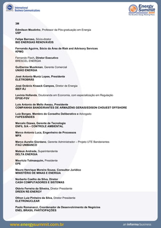 3M

Edmilson Moutinho, Professor da Pós-graduação em Energia
USP

Felipe Barroso, Sócio-diretor
BIO ENERGIAS RENOVÁVEIS

Fernando Aguirre, Sócio da Área de Risk and Advisory Services
KPMG

Fernando Flach, Diretor Executivo
BRESCEL ENERGIA

Guilherme Musikman, Gerente Comercial
UNIÃO ENERGIA

José Antonio Muniz Lopes, Presidente
ELETROBRÁS

José Octávio Knaack Campos, Diretor de Energia
IBEF-RJ

Lavínia Hollanda, Doutoranda em Economia, com especialização em Regulação
EPGE-FGV

Luis Antonio de Mello Awazu, Presidente
COMPANHIA BANDEIRANTES DE ARMAZÉNS GERAIS/EDISON CHOUEST OFFSHORE

Luiz Borges, Membro do Conselho Deliberativo e Advogado
FAPES/BNDES

Marcelo Ozawa, Gerente de Tecnologia
ENFIL S/A – CONTROLE AMBIENTAL

Marco Antonio Luca, Engenheiro de Processos
MPX

Marco Aurelio Giordano, Gerente Administrador – Projeto UTE Bandeirantes
ITAÚ UNIBANCO

Mateus Andrade, Superintendente
DELTA ENERGIA

Mauricio Tolmasquim, Presidente
EPE

Mauro Henrique Moreira Sousa, Consultor Jurídico
MINISTÉRIO DE MINAS E ENERGIA

Norberto Coelho da Silva, Diretor
CASH COMPUTADORES E SISTEMAS

Otávio Ferreira da Silveira, Diretor Presidente
DREEN RE-ENERGY

Othon Luiz Pinheiro da Silva, Diretor Presidente
ELETRONUCLEAR

Paolo Romanacci, Coordenador de Desenvolvimento de Negócios
ENEL BRASIL PARTICIPAÇÕES
 