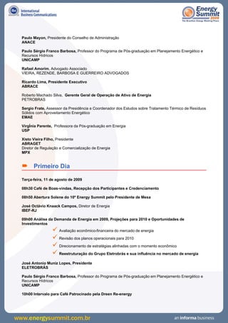 Paulo Mayon, Presidente do Conselho de Administração
ANACE

Paulo Sérgio Franco Barbosa, Professor do Programa de Pós-graduação em Planejamento Energético e
Recursos Hídricos
UNICAMP

Rafael Amorim, Advogado Associado
VIEIRA, REZENDE, BARBOSA E GUERREIRO ADVOGADOS

Ricardo Lima, Presidente Executivo
ABRACE

Roberto Machado Silva, Gerente Geral de Operação de Ativo de Energia
PETROBRAS

Sergio Frate, Assessor da Presidência e Coordenador dos Estudos sobre Tratamento Térmico de Resíduos
Sólidos com Aproveitamento Energético
EMAE

VirgÍnia Parente, Professora da Pós-graduação em Energia
USP

Xisto Vieira Filho, Presidente
ABRAGET
Diretor de Regulação e Comercialização de Energia
MPX


 Primeiro Dia
Terça-feira, 11 de agosto de 2009

08h30 Café de Boas-vindas, Recepção dos Participantes e Credenciamento

08h50 Abertura Solene do 10º Energy Summit pelo Presidente de Mesa

José Octávio Knaack Campos, Diretor de Energia
IBEF-RJ

09h00 Análise da Demanda de Energia em 2009, Projeções para 2010 e Oportunidades de
Investimentos
                 Avaliação econômico-financeira do mercado de energia
                 Revisão dos planos operacionais para 2010
                 Direcionamento de estratégias alinhadas com o momento econômico
                 Reestruturação do Grupo Eletrobrás e sua influência no mercado de energia
José Antonio Muniz Lopes, Presidente
ELETROBRÁS

Paulo Sérgio Franco Barbosa, Professor do Programa de Pós-graduação em Planejamento Energético e
Recursos Hídricos
UNICAMP

10h00 Intervalo para Café Patrocinado pela Dreen Re-energy
 
