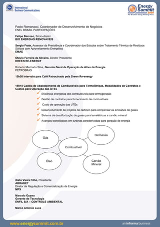 Paolo Romanacci, Coordenador de Desenvolvimento de Negócios
ENEL BRASIL PARTICIPAÇÕES

Felipe Barroso, Sócio-diretor
BIO ENERGIAS RENOVÁVEIS

Sergio Frate, Assessor da Presidência e Coordenador dos Estudos sobre Tratamento Térmico de Resíduos
Sólidos com Aproveitamento Energético
EMAE

Otávio Ferreira da Silveira, Diretor Presidente
DREEN RE-ENERGY

Roberto Machado Silva, Gerente Geral de Operação de Ativo de Energia
PETROBRAS

15h50 Intervalo para Café Patrocinado pela Dreen Re-energy


16h10 Cadeia de Abastecimento de Combustíveis para Termelétricas, Modalidades de Contratos e
Custos para Operação das UTEs
                  Eficiência energética dos combustíveis para termogeração
                  Gestão de contratos para fornecimento de combustíveis
                  Custo de operação das UTEs
                  Desenvolvimento de projetos de carbono para compensar as emissões de gases
                  Sistema de desulfurização de gases para temelétricas a carvão mineral
                  Avanços tecnológicos em turbinas aeroderivadas para geração de energia

                                                             Biomassa
                      Gás


                                         Combustível



                         Óleo                             Carvão
                                                          Mineral




Xisto Vieira Filho, Presidente
ABRAGET
Diretor de Regulação e Comercialização de Energia
MPX

Marcelo Ozawa
Gerente de Tecnologia
ENFIL S/A – CONTROLE AMBIENTAL

Marco Antonio Luca
 
