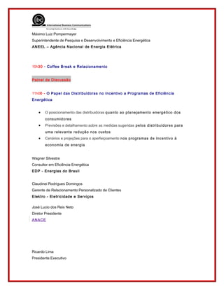 Máximo Luiz Pompermayer
Superintendente de Pesquisa e Desenvolvimento e Eficiência Energética
ANEEL – Agência Nacional de Energia Elétrica
10h30 - Coffee Break e Relacionamento
Painel de Discussão
11h00 - O Papel das Distribuidoras no Incentivo a Programas de Eficiência
Energética
• O posicionamento das distribuidoras quanto ao planejamento energético dos
consumidores
• Previsões e detalhamento sobre as medidas sugeridas pelos distribuidores para
uma relevante redução nos custos
• Cenários e projeções para o aperfeiçoamento nos programas de incentivo à
economia de energia
Wagner Silvestre
Consultor em Eficiência Energética
EDP - Energias do Brasil
Claudinei Rodrigues Domingos
Gerente de Relacionamento Personalizado de Clientes
Elektro - Eletricidade e Serviços
José Lucio dos Reis Neto
Diretor Presidente
ANACE
Ricardo Lima
Presidente Executivo
 