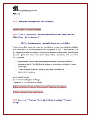 ABRACE
12h30 - Almoço de Integração entre os Participantes
1º Estudo de Caso: Projeto Proesco
14h00 - Avalie as Oportunidades de Financiamento Disponíveis através de uma
ESCO (Energy Service Company)
ESCOs: Saiba como atuam, o que podem fazer e como contratá-las.
Recorrer a uma Esco é uma das armas mais fortes de uma empresa interessada na redução de
seus custos através da eficientização do consumo energético e de água. O objetivo de uma Esco
é o estabelecimento de uma parceria, partilhando os resultados obtidos através da redução de
consumo e gastos com energia. Neste painel você entenderá o crescimento deste segmento e
sua lucratividade
• Procedimentos para um financiamento seguro de projetos de eficiência energética
• Indústria de Grande Porte: Eficiência Energética na busca da competitividade na era da
globalização
• 1ª Estudo de caso: projeto em edificação já aprovado pelo Proesco e
apresentando resultados
•
Marco Antonio Donatelli
Superintendente de Negócios de Energia
Light Esco e Vice-presidente da Abesco
2ª Estudo de Caso: Projeto de Financiamento Realizado na Indústria
3ª Estudo de Caso: Programa Sinergia
14h30 Conheça o 1º Programa Privado de Eficiência Energética: “Programa
Sinergia”
 