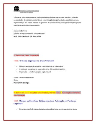 Informe-se sobre este programa totalmente independente e que promete atender a todas às
necessidades do público industrial desde a identificação de oportunidades, aport de recursos,
implementação das ações, indo até as garantias de sucesso mensuradas pelas metodologias de
medição e verificação dos resultados
Alexandre Behrens
Gerente de Relacionamento com o Mercado
APS ENGENHARIA DE ENERGIA
4º Estudo de Caso: Cogeração
15h00 - O Uso da Cogeração no Grupo Votorantim
• Mensure a cogeração existente e seu potencial de crescimento
• A eficiência energética da cogeração como diferencial competitivo
• Cogeração – o melhor uso para o gás natural
Otávio Carneiro de Rezende
Diretor
Votorantim Energia
5º Estudo de caso: Soluções Encontradas pela GE Fanuc: Automação em Plantas
de Cogeração
15h30 - Mensure os Benefícios Obtidos Através da Automação em Plantas de
Cogeração
• Dimensione a eficiência da planta de cogeração e tenha um comparativo de dados
 