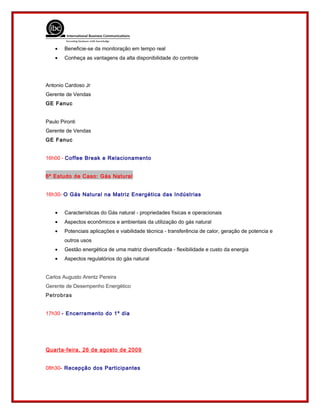 • Beneficie-se da monitoração em tempo real
• Conheça as vantagens da alta disponibilidade do controle
Antonio Cardoso Jr
Gerente de Vendas
GE Fanuc
Paulo Pironti
Gerente de Vendas
GE Fanuc
16h00 - Coffee Break e Relacionamento
6º Estudo de Caso: Gás Natural
16h30- O Gás Natural na Matriz Energética das Indústrias
• Características do Gás natural - propriedades físicas e operacionais
• Aspectos econômicos e ambientais da utilização do gás natural
• Potenciais aplicações e viabilidade técnica - transferência de calor, geração de potencia e
outros usos
• Gestão energética de uma matriz diversificada - flexibilidade e custo da energia
• Aspectos regulatórios do gás natural
Carlos Augusto Arentz Pereira
Gerente de Desempenho Energético
Petrobras
17h30 - Encerramento do 1º dia
Quarta-feira, 26 de agosto de 2009
08h30- Recepção dos Participantes
 
